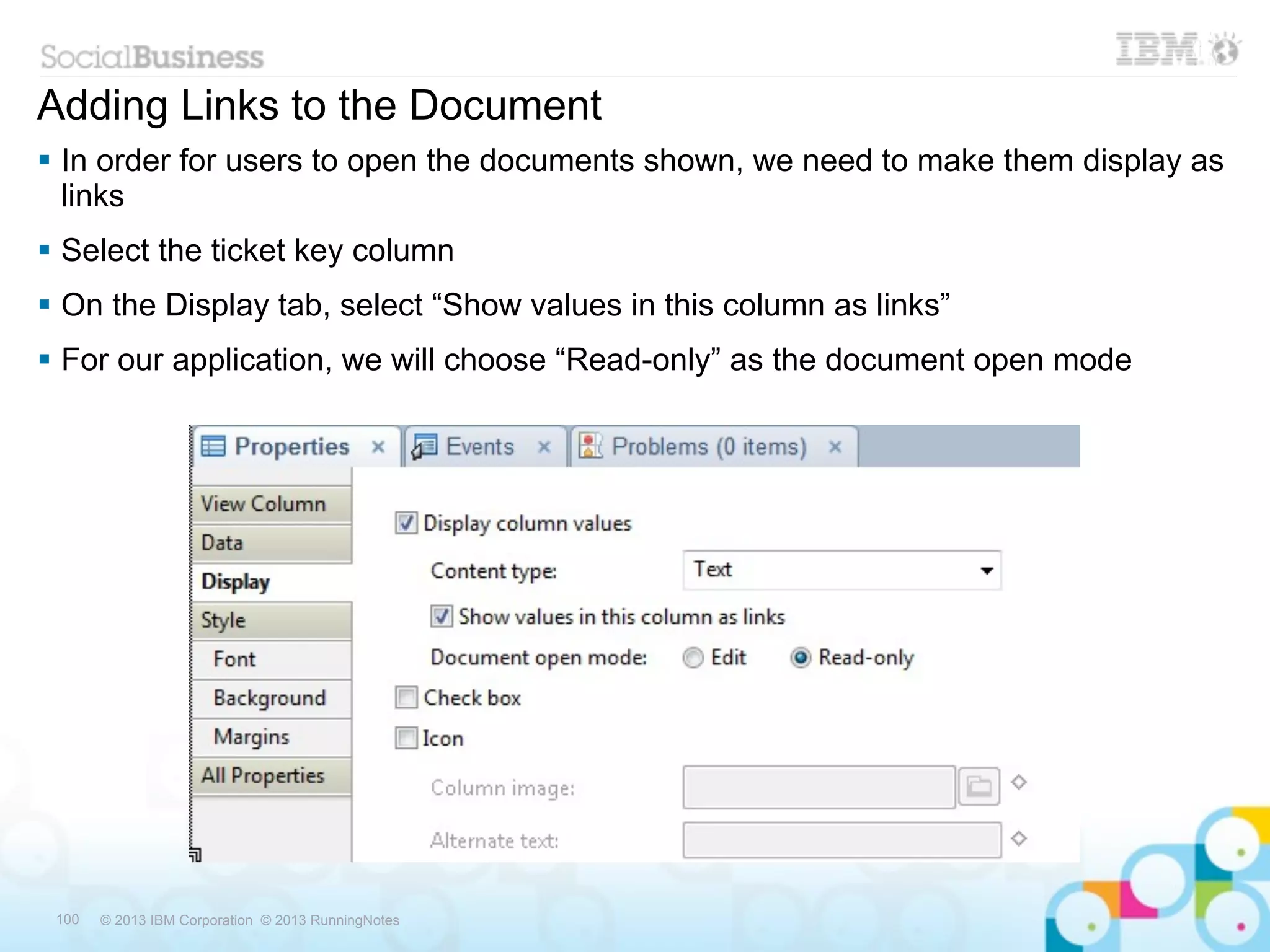 Adding Links to the Document
 In order for users to open the documents shown, we need to make them display as
  links
 Select the ticket key column
 On the Display tab, select “Show values in this column as links”
 For our application, we will choose “Read-only” as the document open mode




 100   © 2013 IBM Corporation © 2013 RunningNotes
 