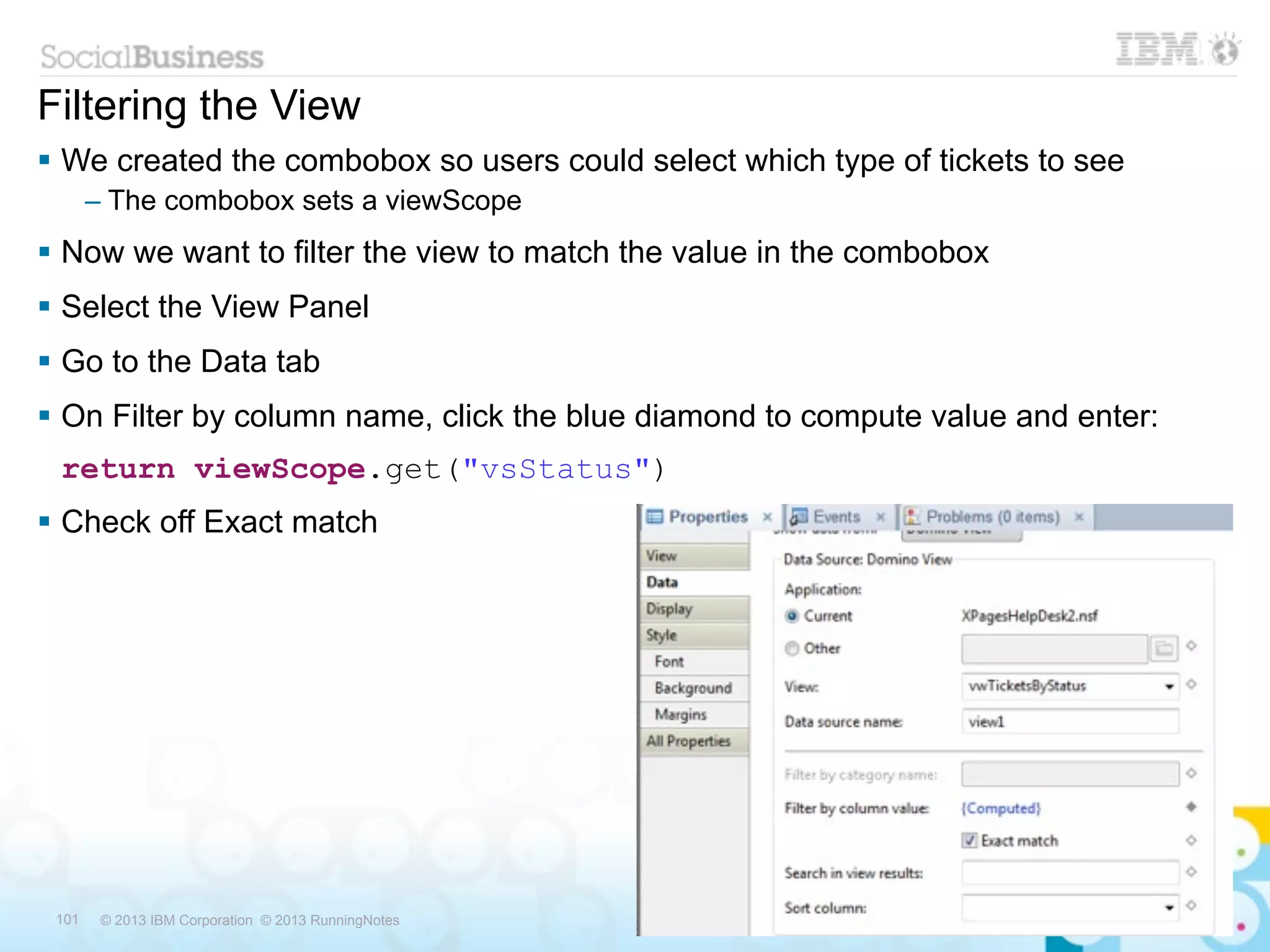 Filtering the View
 We created the combobox so users could select which type of tickets to see
       – The combobox sets a viewScope
 Now we want to filter the view to match the value in the combobox
 Select the View Panel
 Go to the Data tab
 On Filter by column name, click the blue diamond to compute value and enter:
 return viewScope.get("vsStatus")
 Check off Exact match




 101    © 2013 IBM Corporation © 2013 RunningNotes
 