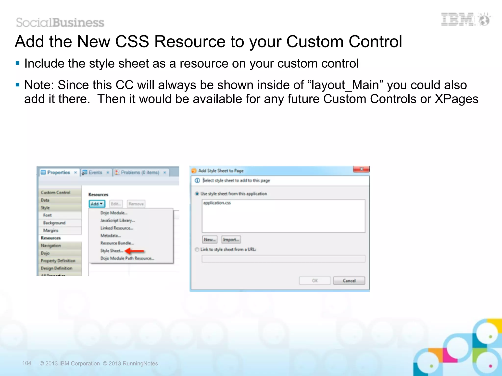Add the New CSS Resource to your Custom Control
 Include the style sheet as a resource on your custom control
 Note: Since this CC will always be shown inside of “layout_Main” you could also
  add it there. Then it would be available for any future Custom Controls or XPages




 104   © 2013 IBM Corporation © 2013 RunningNotes
 