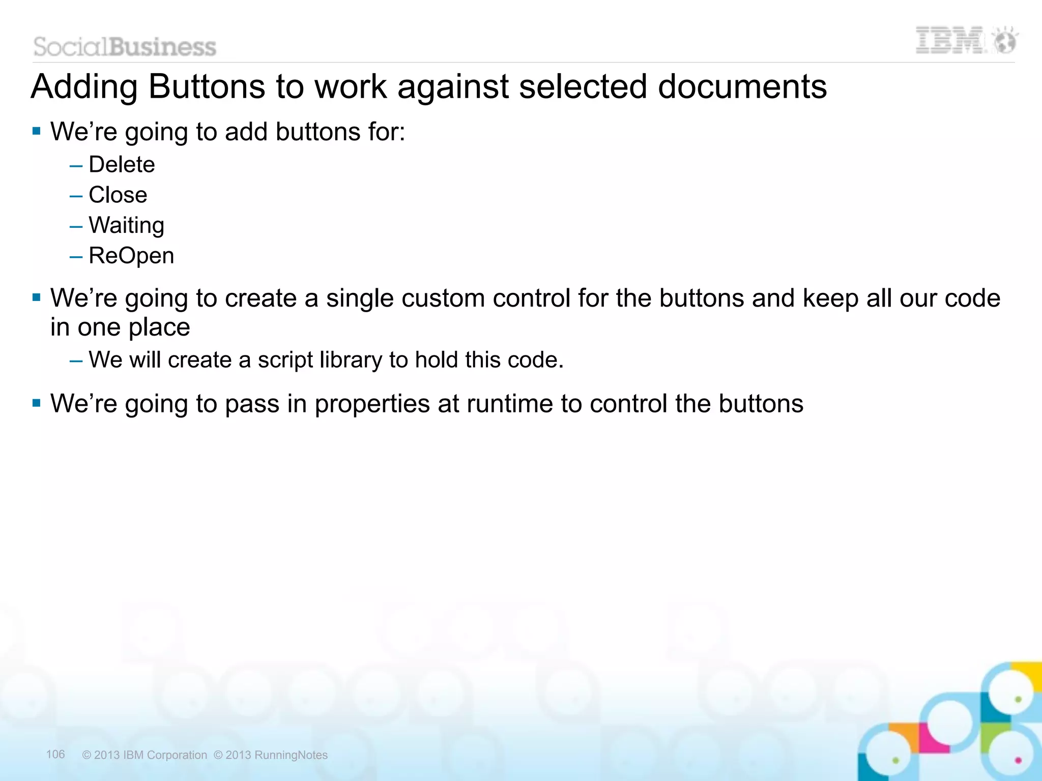 Adding Buttons to work against selected documents
 We’re going to add buttons for:
       – Delete
       – Close
       – Waiting
       – ReOpen
 We’re going to create a single custom control for the buttons and keep all our code
  in one place
       – We will create a script library to hold this code.
 We’re going to pass in properties at runtime to control the buttons




 106    © 2013 IBM Corporation © 2013 RunningNotes
 