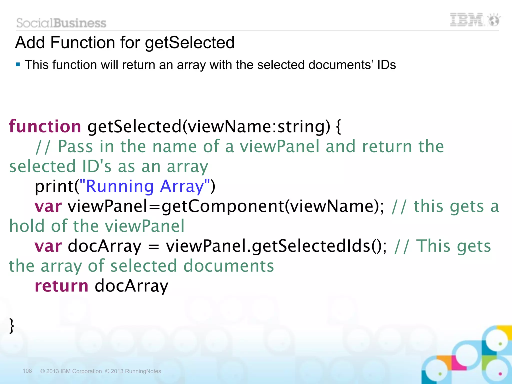 Add Function for getSelected
 This function will return an array with the selected documents’ IDs



function getSelected(viewName:string) {

 // Pass in the name of a viewPanel and return the
selected ID's as an array

 print("Running Array")

 var viewPanel=getComponent(viewName); // this gets a
hold of the viewPanel

 var docArray = viewPanel.getSelectedIds(); // This gets
the array of selected documents

 return docArray

}

 108   © 2013 IBM Corporation © 2013 RunningNotes
 