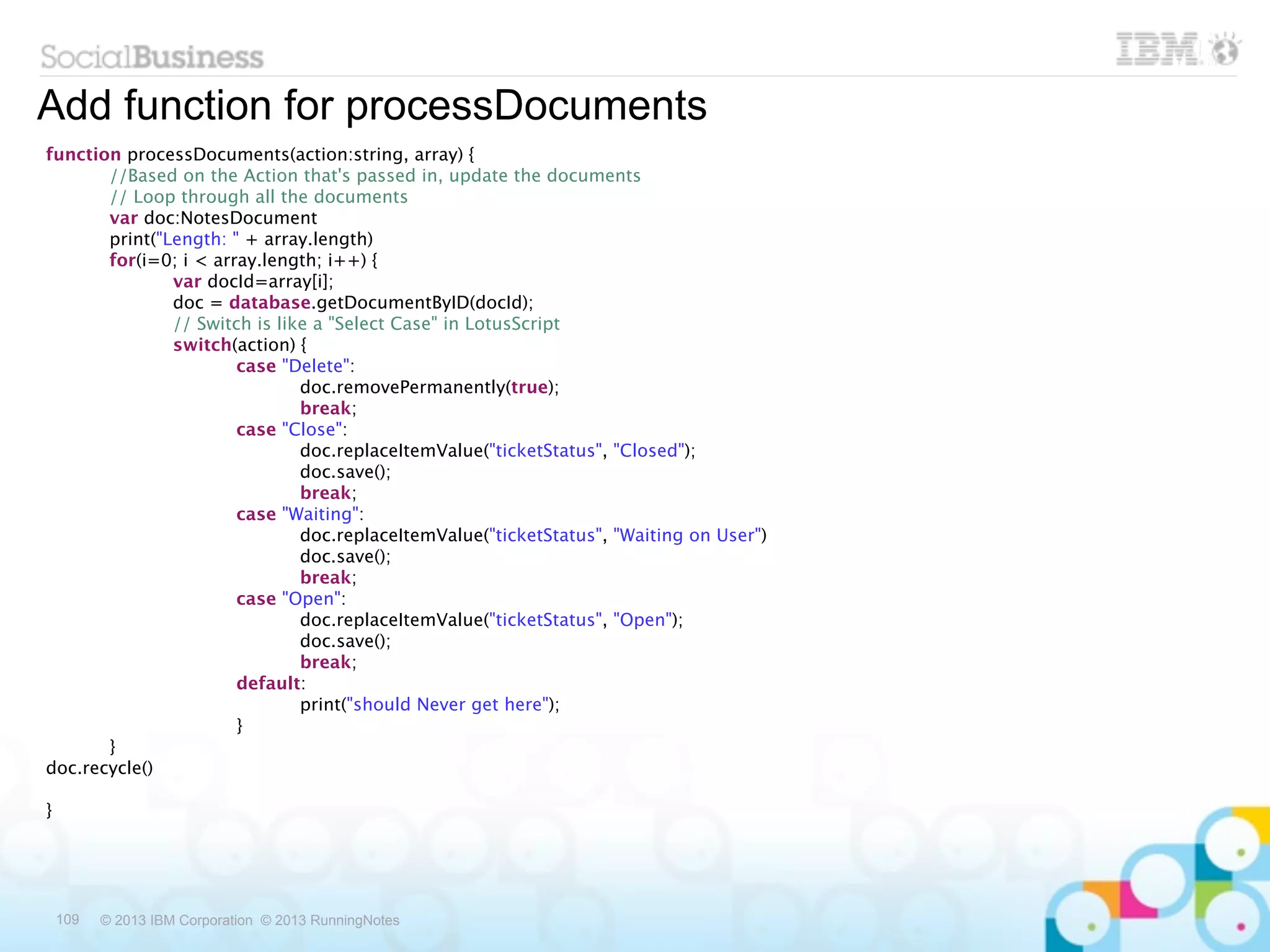 Add function for processDocuments
function processDocuments(action:string, array) {

      //Based on the Action that's passed in, update the documents

      // Loop through all the documents

      var doc:NotesDocument

      print("Length: " + array.length)

      for(i=0; i < array.length; i++) {

      
       var docId=array[i];

      
       doc = database.getDocumentByID(docId);

      
       // Switch is like a "Select Case" in LotusScript

      
       switch(action) {
       

      
       
       case "Delete":

      
       
       
       doc.removePermanently(true);

      
       
       
       break;

      
       
       case "Close":

      
       
       
       doc.replaceItemValue("ticketStatus", "Closed");

      
       
       
       doc.save();

      
       
       
       break;

      
       
       case "Waiting":

      
       
       
       doc.replaceItemValue("ticketStatus", "Waiting on User")

      
       
       
       doc.save();

      
       
       
       break;

      
       
       case "Open":

      
       
       
       doc.replaceItemValue("ticketStatus", "Open");

      
       
       
       doc.save();

      
       
       
       break;

      
       
       default:

      
       
       
       print("should Never get here");

      
       
       }
      

      }
doc.recycle()

}




 109   © 2013 IBM Corporation © 2013 RunningNotes
 