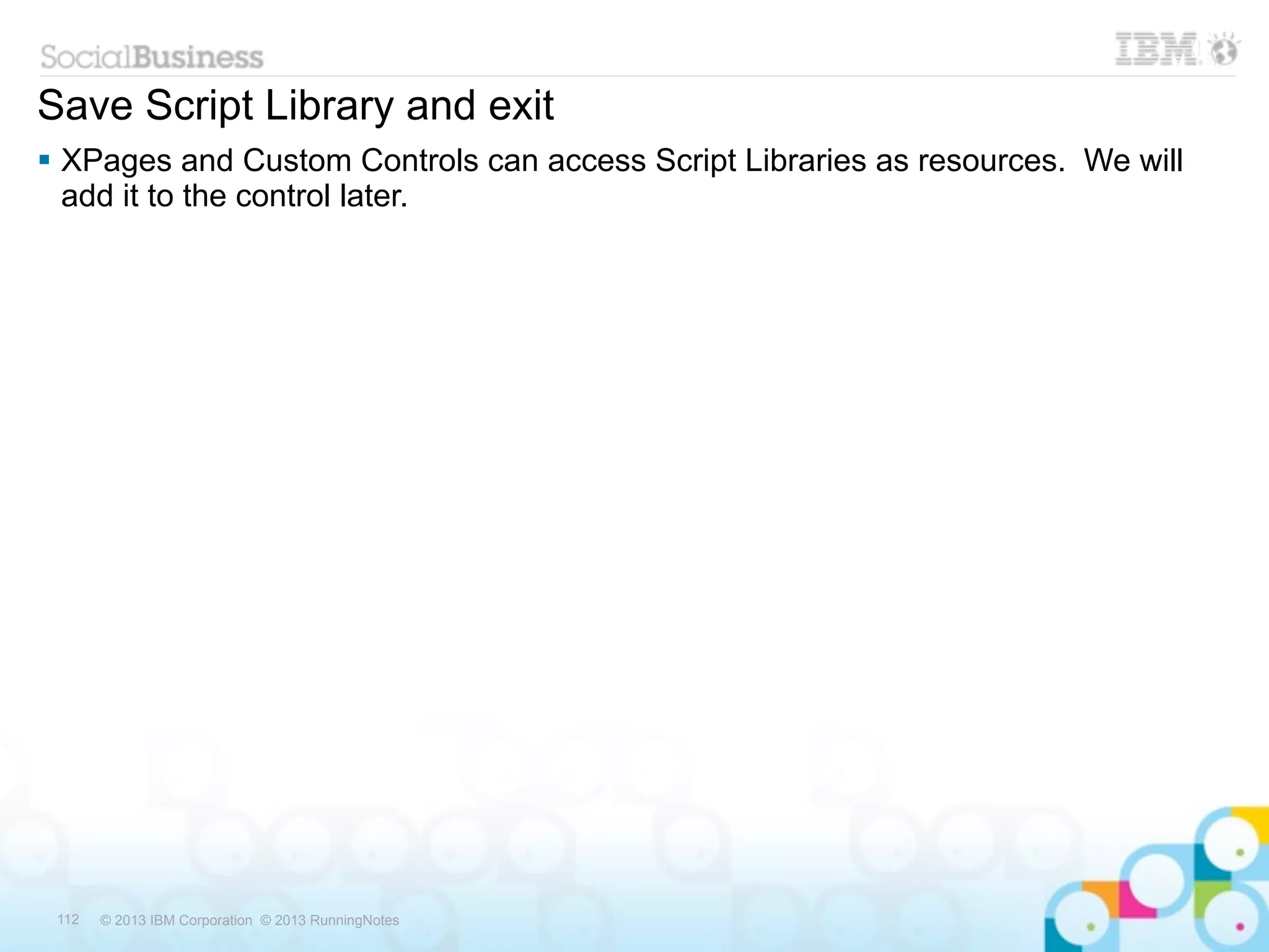 Save Script Library and exit
 XPages and Custom Controls can access Script Libraries as resources. We will
  add it to the control later.




 112   © 2013 IBM Corporation © 2013 RunningNotes
 