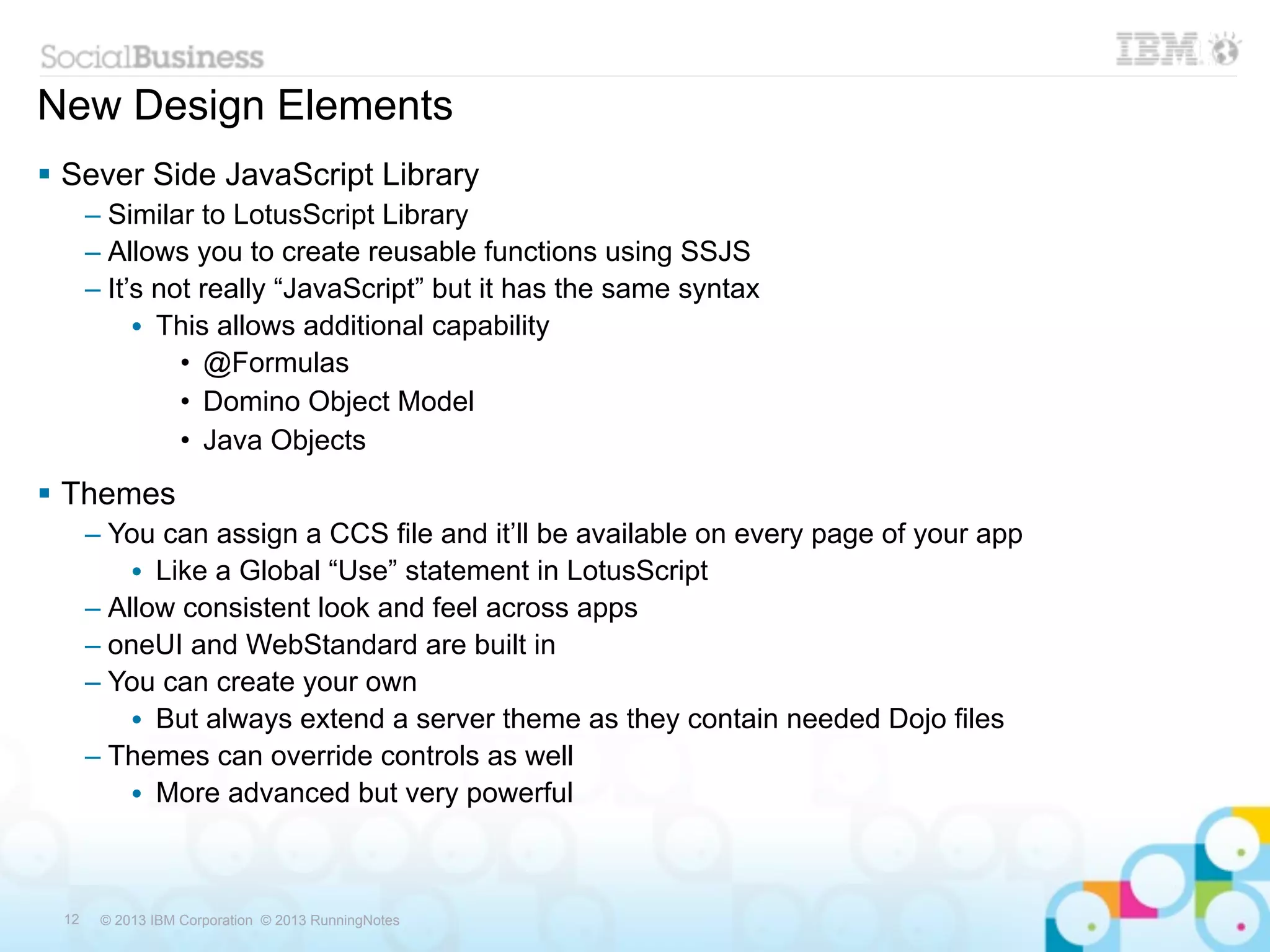 New Design Elements
 Sever Side JavaScript Library
      – Similar to LotusScript Library
      – Allows you to create reusable functions using SSJS
      – It’s not really “JavaScript” but it has the same syntax
           • This allows additional capability
               • @Formulas
               • Domino Object Model
               • Java Objects
 Themes
      – You can assign a CCS file and it’ll be available on every page of your app
          • Like a Global “Use” statement in LotusScript
      – Allow consistent look and feel across apps
      – oneUI and WebStandard are built in
      – You can create your own
          • But always extend a server theme as they contain needed Dojo files
      – Themes can override controls as well
          • More advanced but very powerful



 12    © 2013 IBM Corporation © 2013 RunningNotes
 