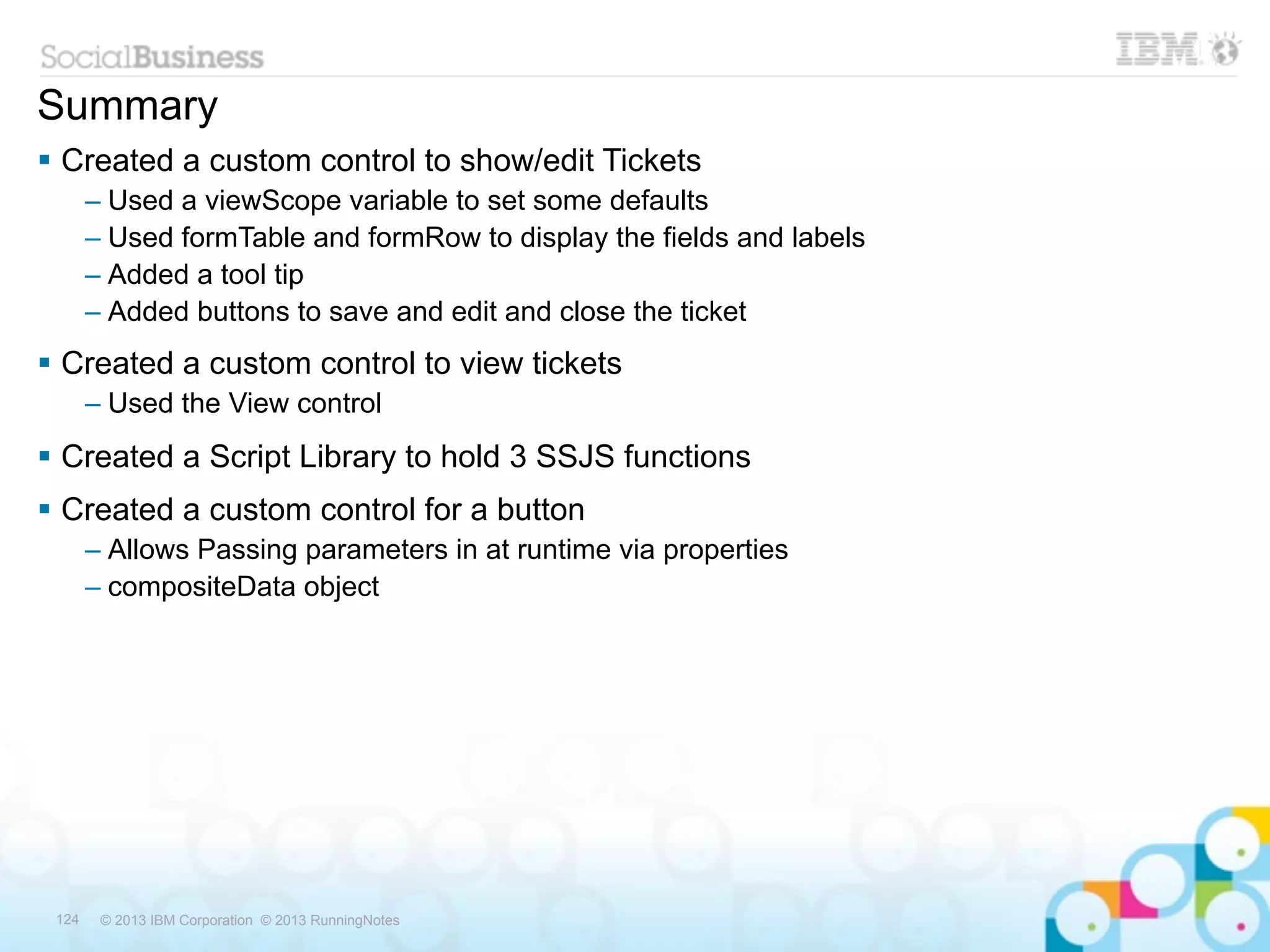 Summary
 Created a custom control to show/edit Tickets
       – Used a viewScope variable to set some defaults
       – Used formTable and formRow to display the fields and labels
       – Added a tool tip
       – Added buttons to save and edit and close the ticket
 Created a custom control to view tickets
       – Used the View control
 Created a Script Library to hold 3 SSJS functions
 Created a custom control for a button
       – Allows Passing parameters in at runtime via properties
       – compositeData object




 124    © 2013 IBM Corporation © 2013 RunningNotes
 
