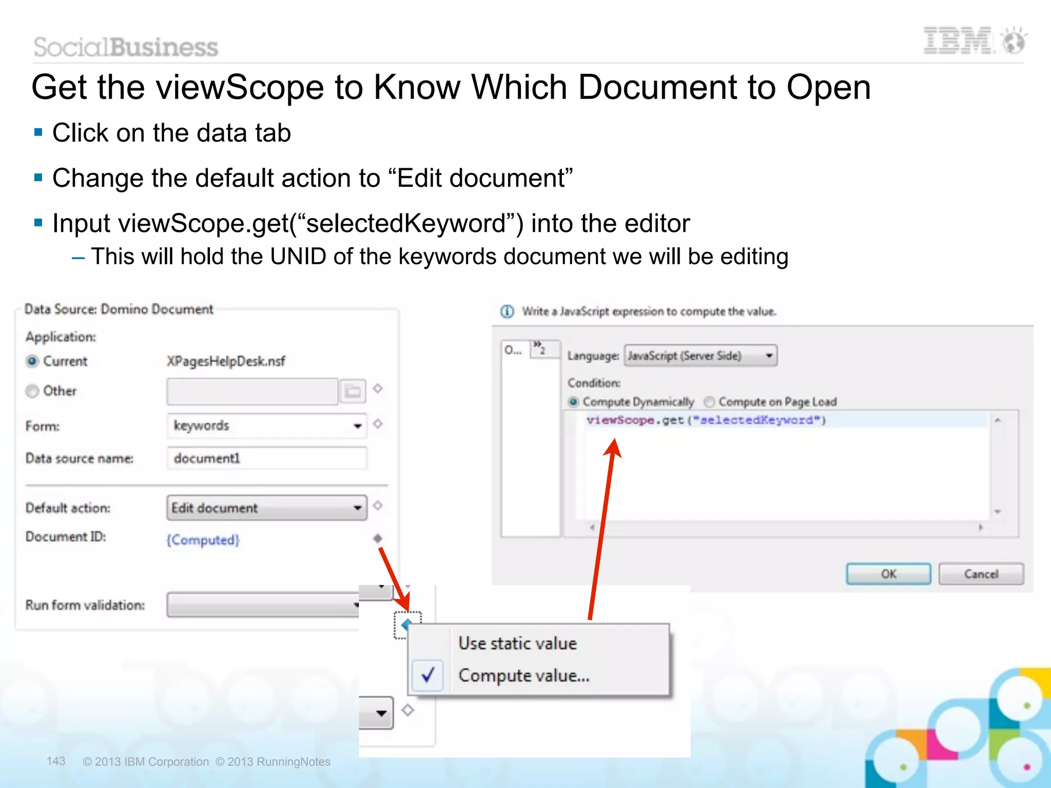 Get the viewScope to Know Which Document to Open
 Click on the data tab
 Change the default action to “Edit document”
 Input viewScope.get(“selectedKeyword”) into the editor
       – This will hold the UNID of the keywords document we will be editing




 143    © 2013 IBM Corporation © 2013 RunningNotes
 