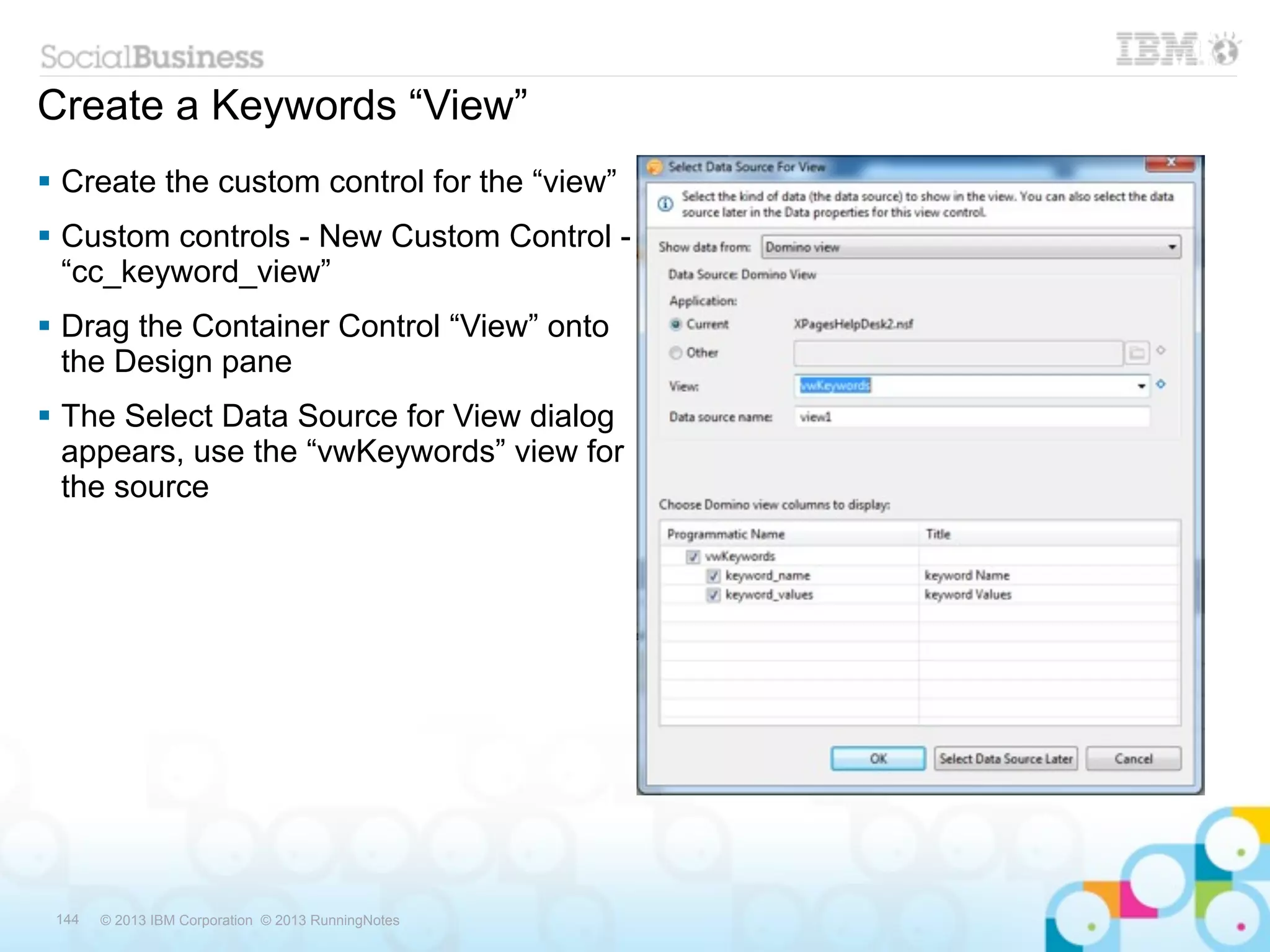 Create a Keywords “View”
 Create the custom control for the “view”
 Custom controls - New Custom Control -
  “cc_keyword_view”
 Drag the Container Control “View” onto
  the Design pane
 The Select Data Source for View dialog
  appears, use the “vwKeywords” view for
  the source




 144   © 2013 IBM Corporation © 2013 RunningNotes
 