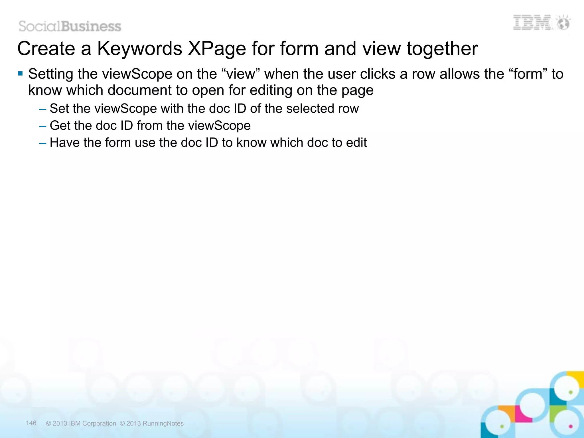Create a Keywords XPage for form and view together
 Setting the viewScope on the “view” when the user clicks a row allows the “form” to
  know which document to open for editing on the page
       – Set the viewScope with the doc ID of the selected row
       – Get the doc ID from the viewScope
       – Have the form use the doc ID to know which doc to edit




 146    © 2013 IBM Corporation © 2013 RunningNotes
 