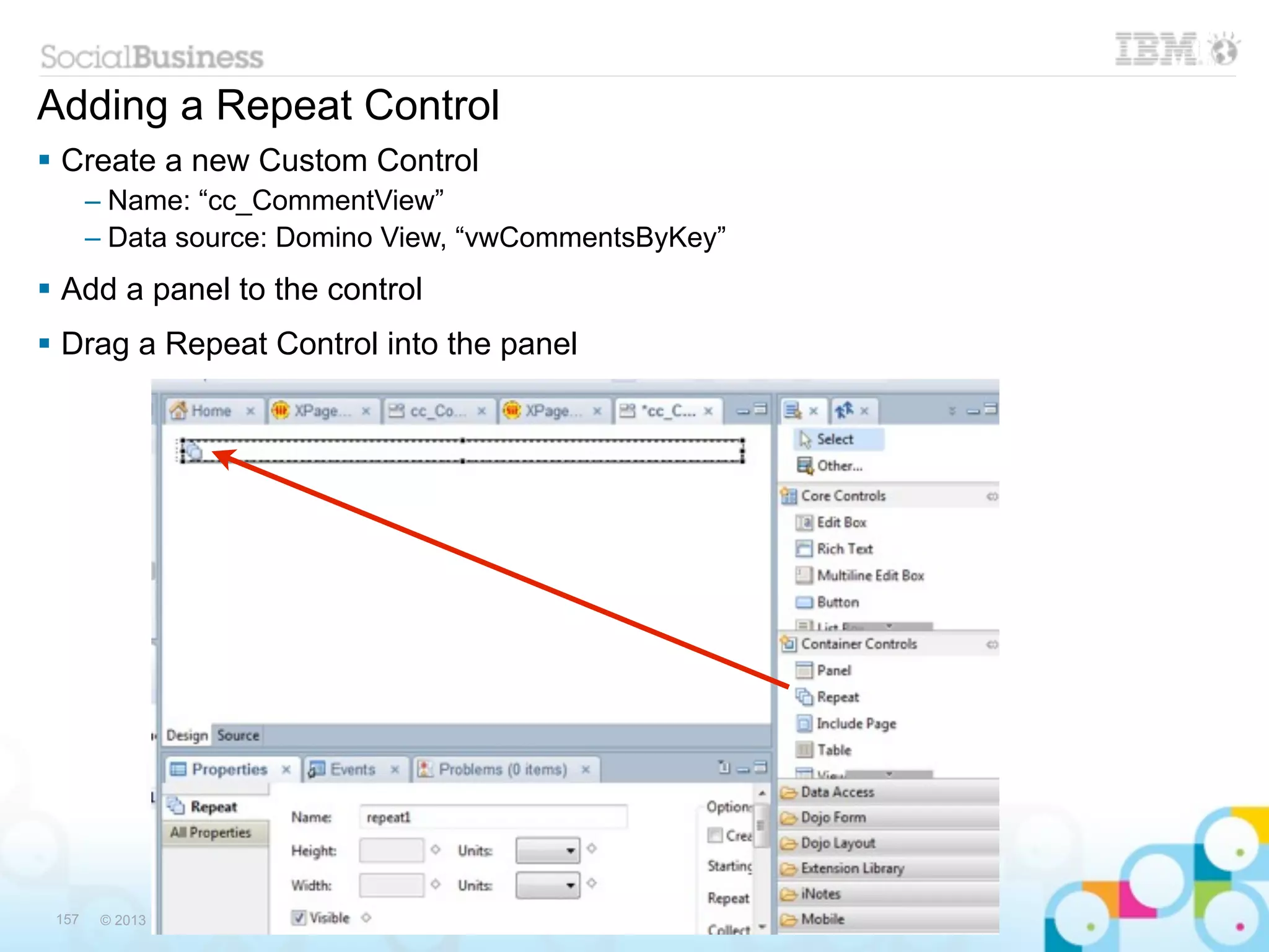 Adding a Repeat Control
 Create a new Custom Control
       – Name: “cc_CommentView”
       – Data source: Domino View, “vwCommentsByKey”
 Add a panel to the control
 Drag a Repeat Control into the panel




 157    © 2013 IBM Corporation © 2013 RunningNotes
 