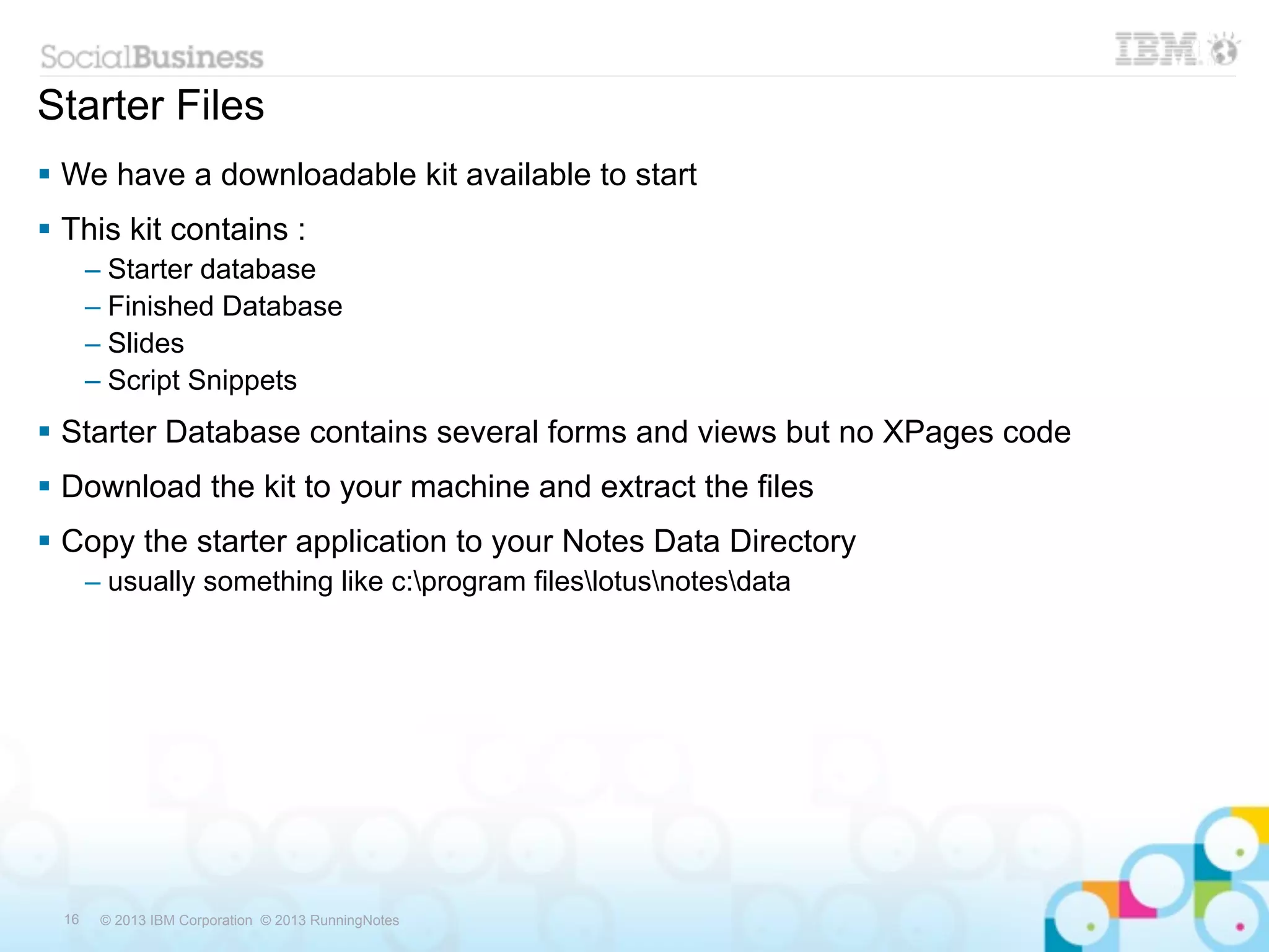 Starter Files
 We have a downloadable kit available to start
 This kit contains :
       – Starter database
       – Finished Database
       – Slides
       – Script Snippets
 Starter Database contains several forms and views but no XPages code
 Download the kit to your machine and extract the files
 Copy the starter application to your Notes Data Directory
       – usually something like c:program fileslotusnotesdata




  16    © 2013 IBM Corporation © 2013 RunningNotes
 