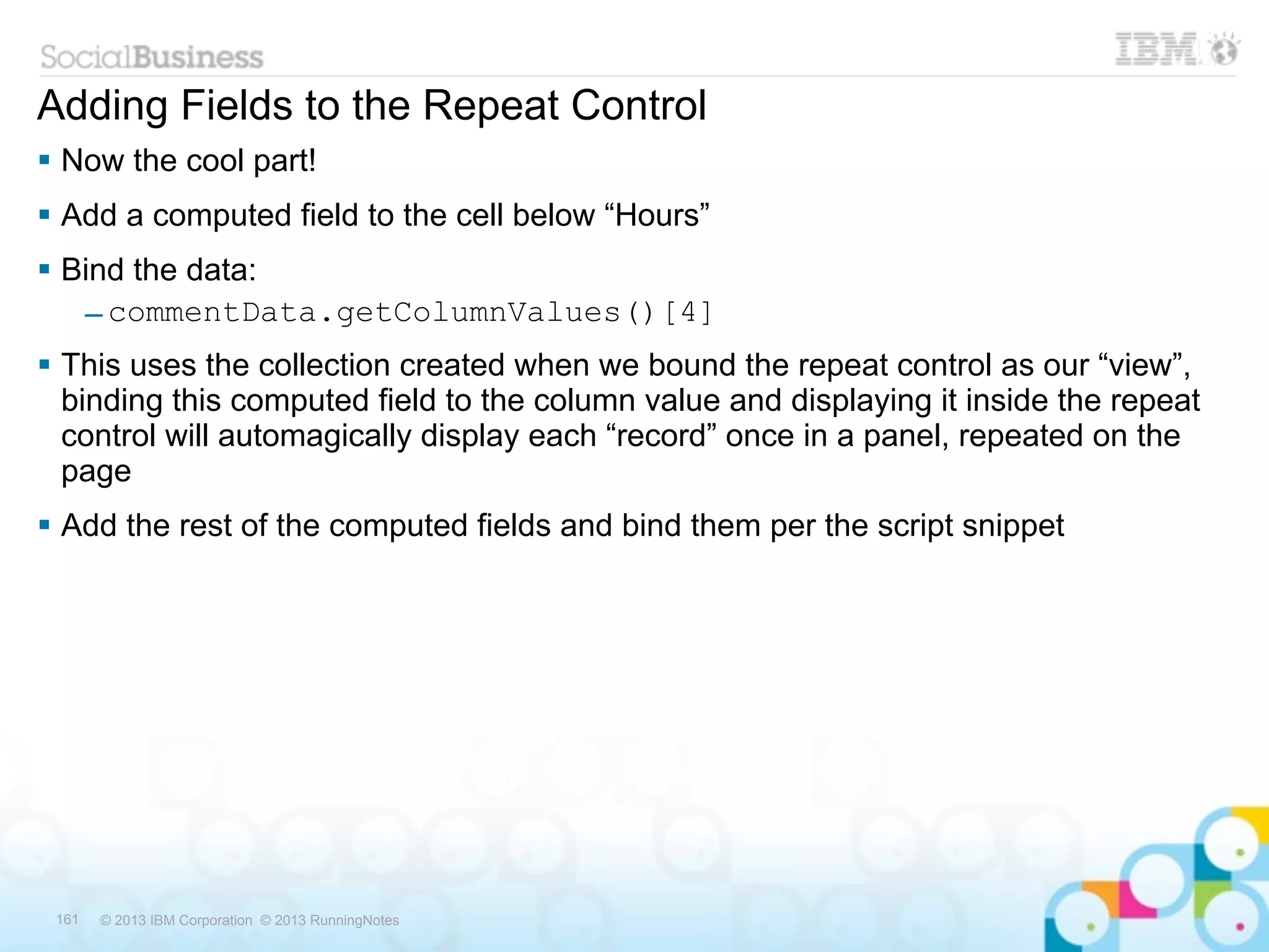 Adding Fields to the Repeat Control
 Now the cool part!
 Add a computed field to the cell below “Hours”
 Bind the data:
   – commentData.getColumnValues()[4]
 This uses the collection created when we bound the repeat control as our “view”,
  binding this computed field to the column value and displaying it inside the repeat
  control will automagically display each “record” once in a panel, repeated on the
  page
 Add the rest of the computed fields and bind them per the script snippet




 161   © 2013 IBM Corporation © 2013 RunningNotes
 