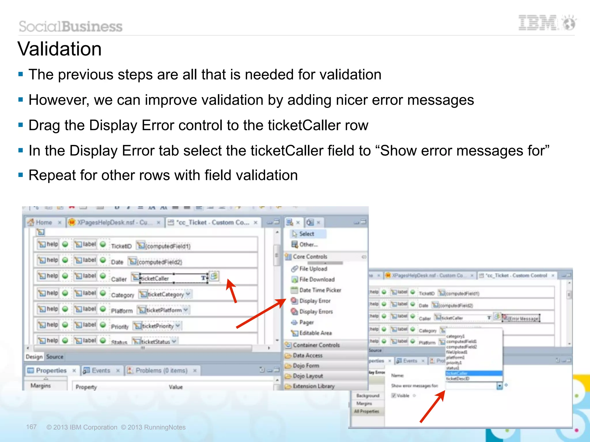 Validation
 The previous steps are all that is needed for validation
 However, we can improve validation by adding nicer error messages
 Drag the Display Error control to the ticketCaller row
 In the Display Error tab select the ticketCaller field to “Show error messages for”
 Repeat for other rows with field validation




 167   © 2013 IBM Corporation © 2013 RunningNotes
 