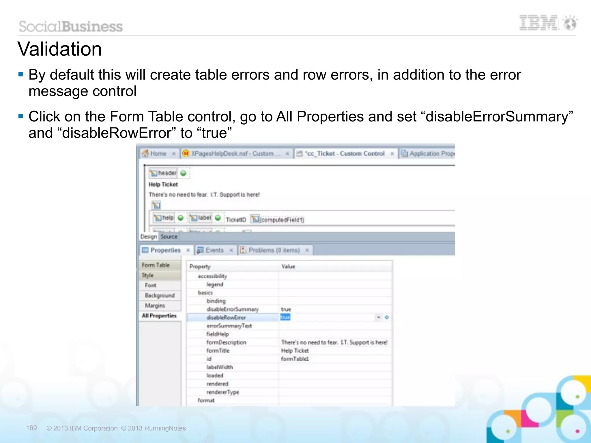 Validation
 By default this will create table errors and row errors, in addition to the error
  message control
 Click on the Form Table control, go to All Properties and set “disableErrorSummary”
  and “disableRowError” to “true”




 169   © 2013 IBM Corporation © 2013 RunningNotes
 