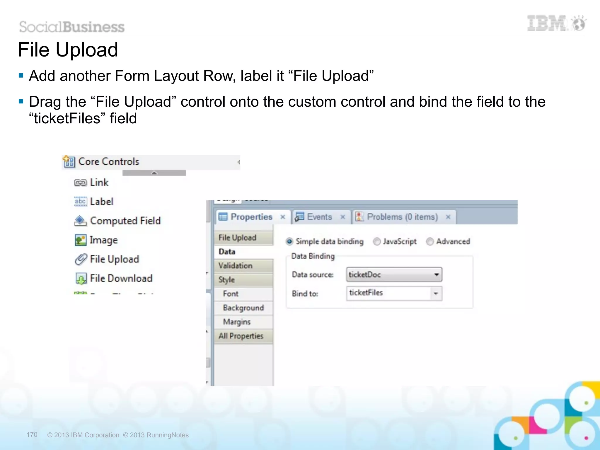 File Upload
 Add another Form Layout Row, label it “File Upload”
 Drag the “File Upload” control onto the custom control and bind the field to the
  “ticketFiles” field




 170   © 2013 IBM Corporation © 2013 RunningNotes
 