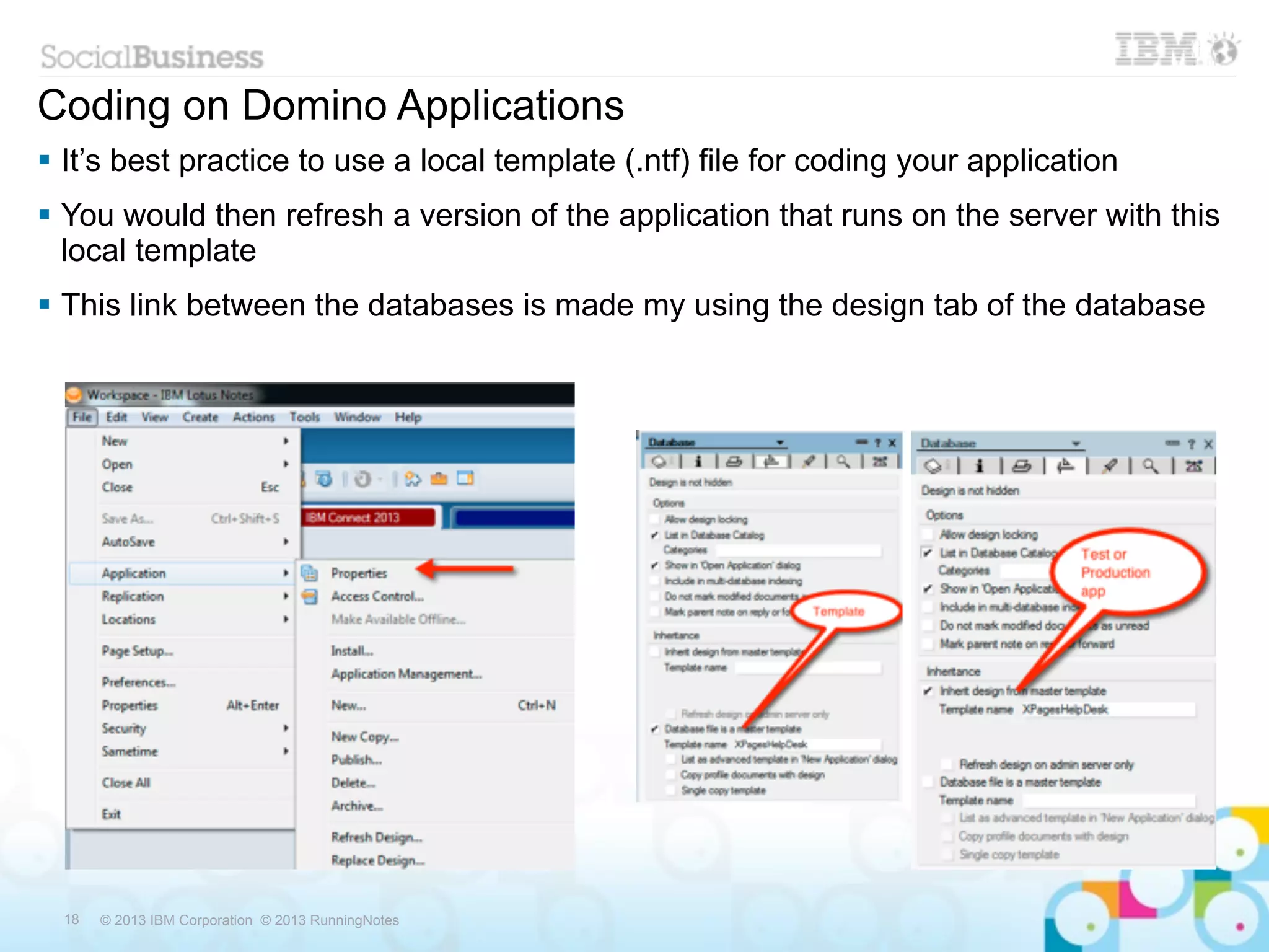 Coding on Domino Applications
 It’s best practice to use a local template (.ntf) file for coding your application
 You would then refresh a version of the application that runs on the server with this
  local template
 This link between the databases is made my using the design tab of the database




  18   © 2013 IBM Corporation © 2013 RunningNotes
 