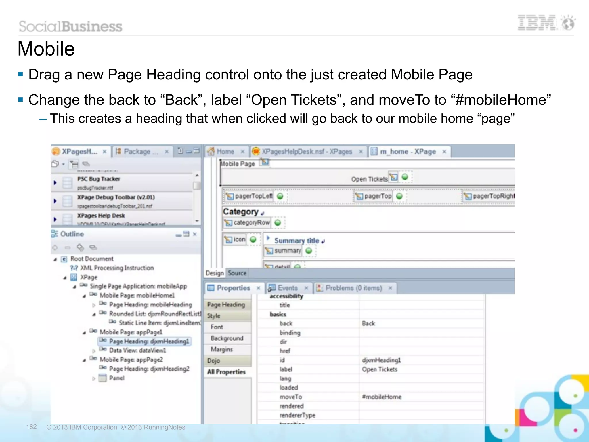Mobile
 Drag a new Page Heading control onto the just created Mobile Page
 Change the back to “Back”, label “Open Tickets”, and moveTo to “#mobileHome”
       – This creates a heading that when clicked will go back to our mobile home “page”




 182    © 2013 IBM Corporation © 2013 RunningNotes
 