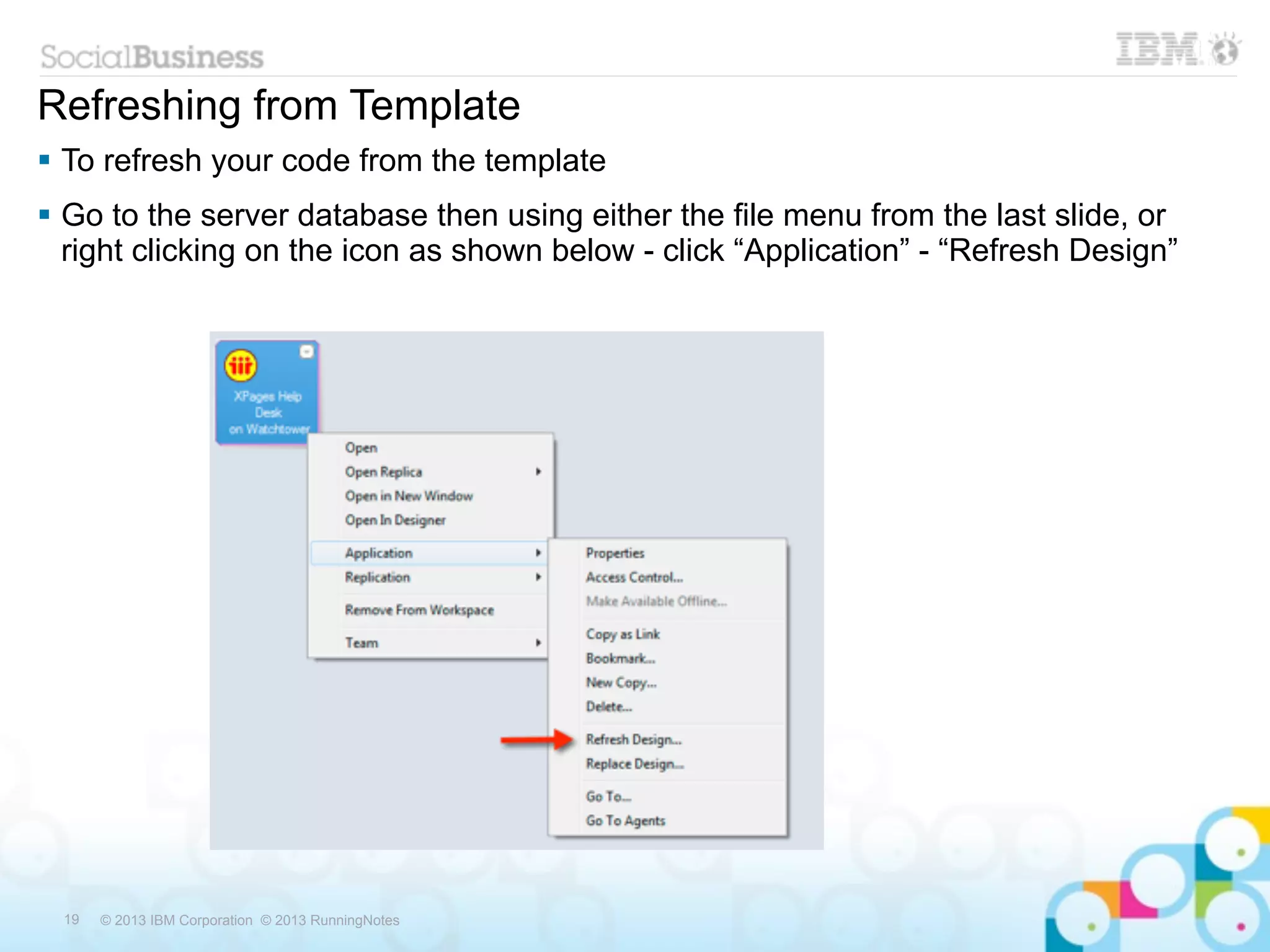 Refreshing from Template
 To refresh your code from the template
 Go to the server database then using either the file menu from the last slide, or
  right clicking on the icon as shown below - click “Application” - “Refresh Design”




 19   © 2013 IBM Corporation © 2013 RunningNotes
 