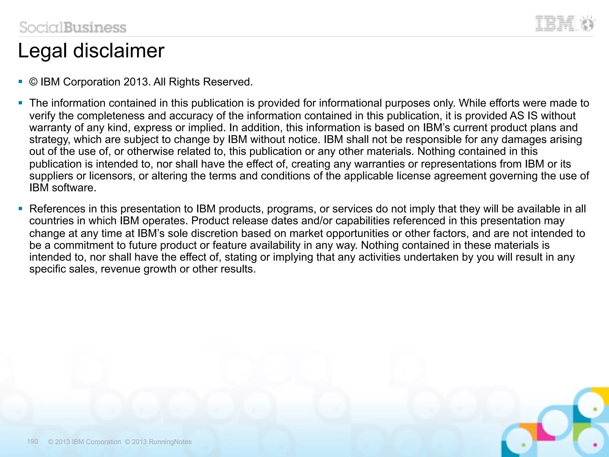 Legal disclaimer
 © IBM Corporation 2013. All Rights Reserved.
 The information contained in this publication is provided for informational purposes only. While efforts were made to
  verify the completeness and accuracy of the information contained in this publication, it is provided AS IS without
  warranty of any kind, express or implied. In addition, this information is based on IBM’s current product plans and
  strategy, which are subject to change by IBM without notice. IBM shall not be responsible for any damages arising
  out of the use of, or otherwise related to, this publication or any other materials. Nothing contained in this
  publication is intended to, nor shall have the effect of, creating any warranties or representations from IBM or its
  suppliers or licensors, or altering the terms and conditions of the applicable license agreement governing the use of
  IBM software.
 References in this presentation to IBM products, programs, or services do not imply that they will be available in all
  countries in which IBM operates. Product release dates and/or capabilities referenced in this presentation may
  change at any time at IBM’s sole discretion based on market opportunities or other factors, and are not intended to
  be a commitment to future product or feature availability in any way. Nothing contained in these materials is
  intended to, nor shall have the effect of, stating or implying that any activities undertaken by you will result in any
  specific sales, revenue growth or other results.




 190   © 2013 IBM Corporation © 2013 RunningNotes
 