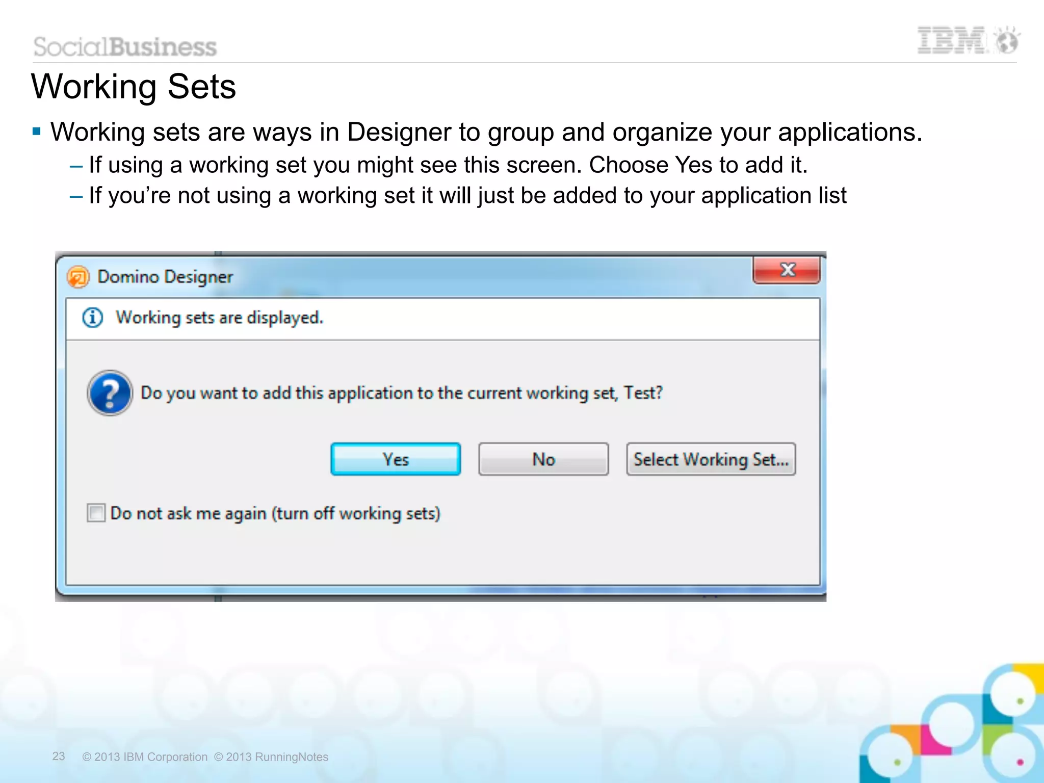 Working Sets
 Working sets are ways in Designer to group and organize your applications.
      – If using a working set you might see this screen. Choose Yes to add it.
      – If you’re not using a working set it will just be added to your application list




 23    © 2013 IBM Corporation © 2013 RunningNotes
 