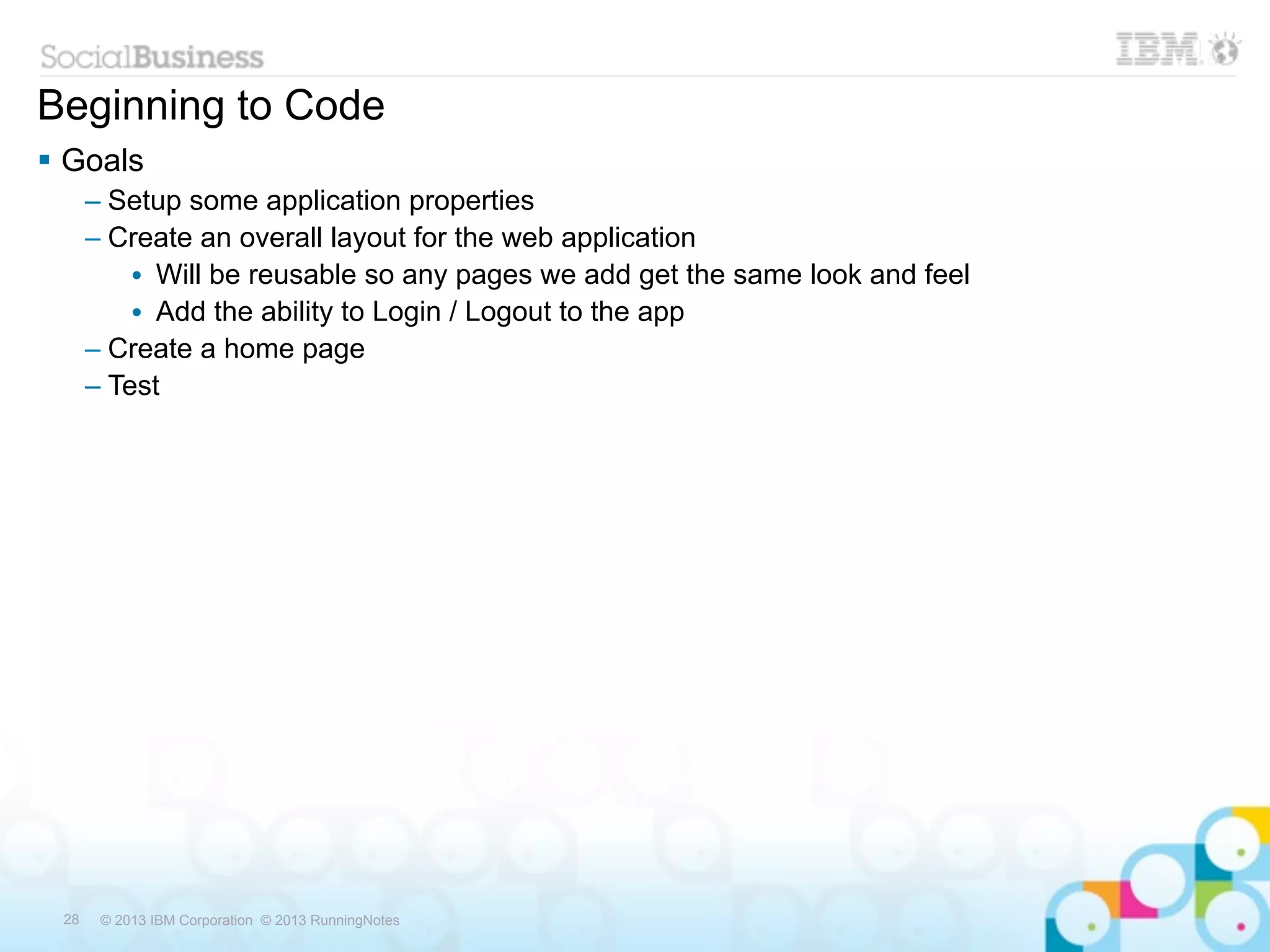 Beginning to Code
 Goals
      – Setup some application properties
      – Create an overall layout for the web application
          • Will be reusable so any pages we add get the same look and feel
          • Add the ability to Login / Logout to the app
      – Create a home page
      – Test




 28    © 2013 IBM Corporation © 2013 RunningNotes
 