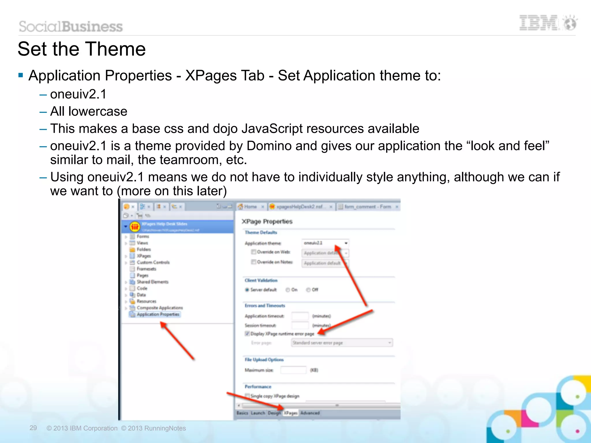 Set the Theme
 Application Properties - XPages Tab - Set Application theme to:
      – oneuiv2.1
      – All lowercase
      – This makes a base css and dojo JavaScript resources available
      – oneuiv2.1 is a theme provided by Domino and gives our application the “look and feel”
        similar to mail, the teamroom, etc.
      – Using oneuiv2.1 means we do not have to individually style anything, although we can if
        we want to (more on this later)




 29    © 2013 IBM Corporation © 2013 RunningNotes
 