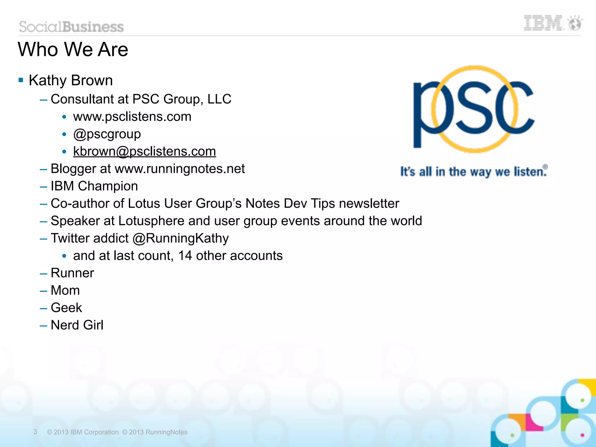Who We Are
 Kathy Brown
      – Consultant at PSC Group, LLC
          • www.psclistens.com
          • @pscgroup
          • kbrown@psclistens.com
      – Blogger at www.runningnotes.net
      – IBM Champion
      – Co-author of Lotus User Group’s Notes Dev Tips newsletter
      – Speaker at Lotusphere and user group events around the world
      – Twitter addict @RunningKathy
          • and at last count, 14 other accounts
      – Runner
      – Mom
      – Geek
      – Nerd Girl




  3    © 2013 IBM Corporation © 2013 RunningNotes
 