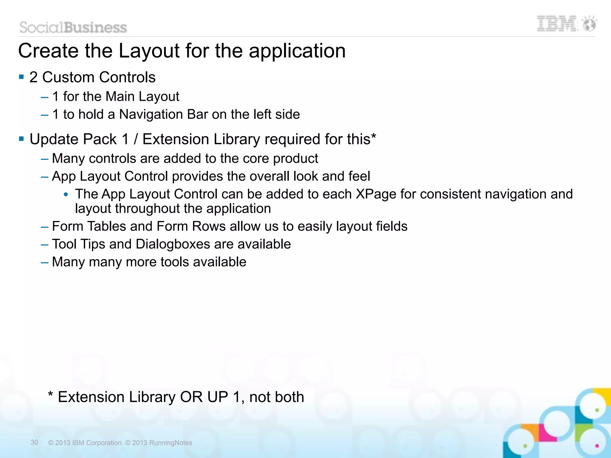 Create the Layout for the application
 2 Custom Controls
      – 1 for the Main Layout
      – 1 to hold a Navigation Bar on the left side
 Update Pack 1 / Extension Library required for this*
      – Many controls are added to the core product
      – App Layout Control provides the overall look and feel
          • The App Layout Control can be added to each XPage for consistent navigation and
            layout throughout the application
      – Form Tables and Form Rows allow us to easily layout fields
      – Tool Tips and Dialogboxes are available
      – Many many more tools available




       * Extension Library OR UP 1, not both

 30    © 2013 IBM Corporation © 2013 RunningNotes
 