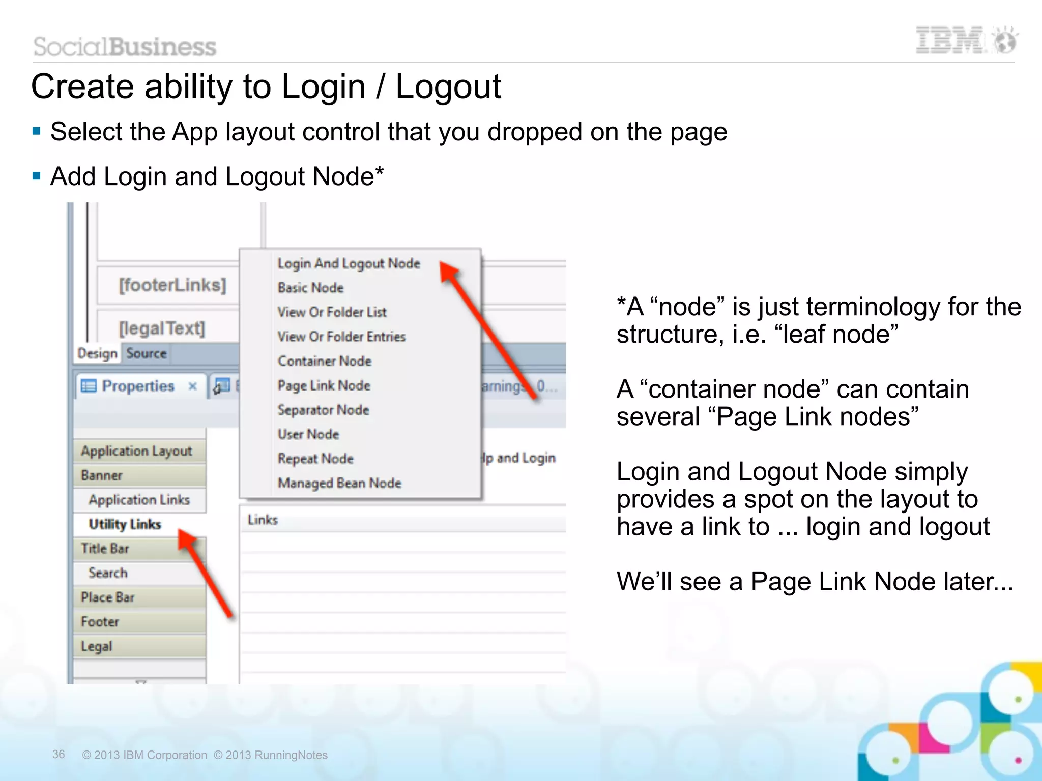 Create ability to Login / Logout
 Select the App layout control that you dropped on the page
 Add Login and Logout Node*



                                                   *A “node” is just terminology for the
                                                   structure, i.e. “leaf node”

                                                   A “container node” can contain
                                                   several “Page Link nodes”

                                                   Login and Logout Node simply
                                                   provides a spot on the layout to
                                                   have a link to ... login and logout

                                                   We’ll see a Page Link Node later...




 36   © 2013 IBM Corporation © 2013 RunningNotes
 
