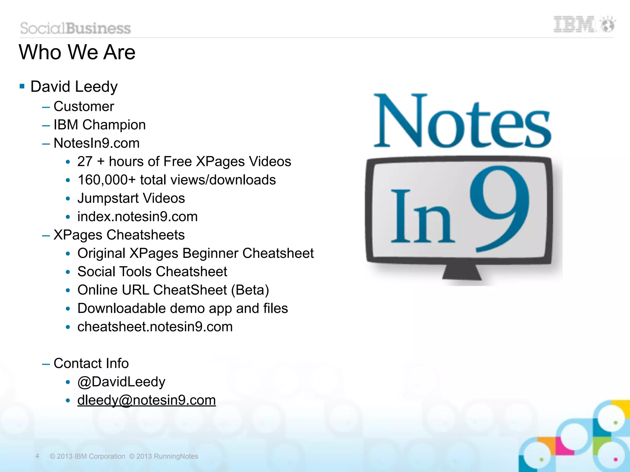 Who We Are
 David Leedy
      – Customer
      – IBM Champion
      – NotesIn9.com
          • 27 + hours of Free XPages Videos
          • 160,000+ total views/downloads
          • Jumpstart Videos
          • index.notesin9.com
      – XPages Cheatsheets
          • Original XPages Beginner Cheatsheet
          • Social Tools Cheatsheet
          • Online URL CheatSheet (Beta)
          • Downloadable demo app and files
          • cheatsheet.notesin9.com

      – Contact Info
         • @DavidLeedy
         • dleedy@notesin9.com


  4    © 2013 IBM Corporation © 2013 RunningNotes
 