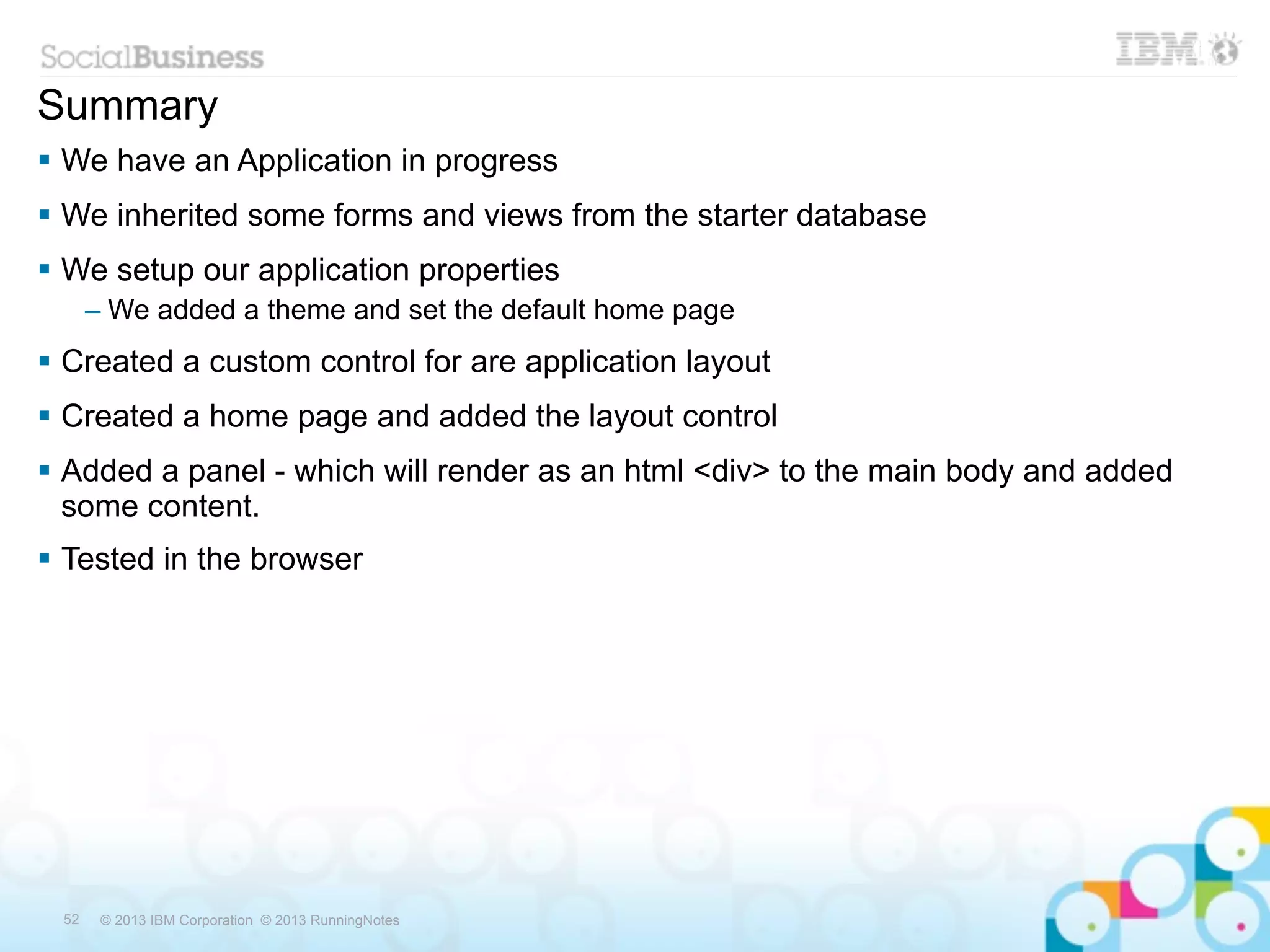 Summary
 We have an Application in progress
 We inherited some forms and views from the starter database
 We setup our application properties
      – We added a theme and set the default home page
 Created a custom control for are application layout
 Created a home page and added the layout control
 Added a panel - which will render as an html <div> to the main body and added
  some content.
 Tested in the browser




 52    © 2013 IBM Corporation © 2013 RunningNotes
 