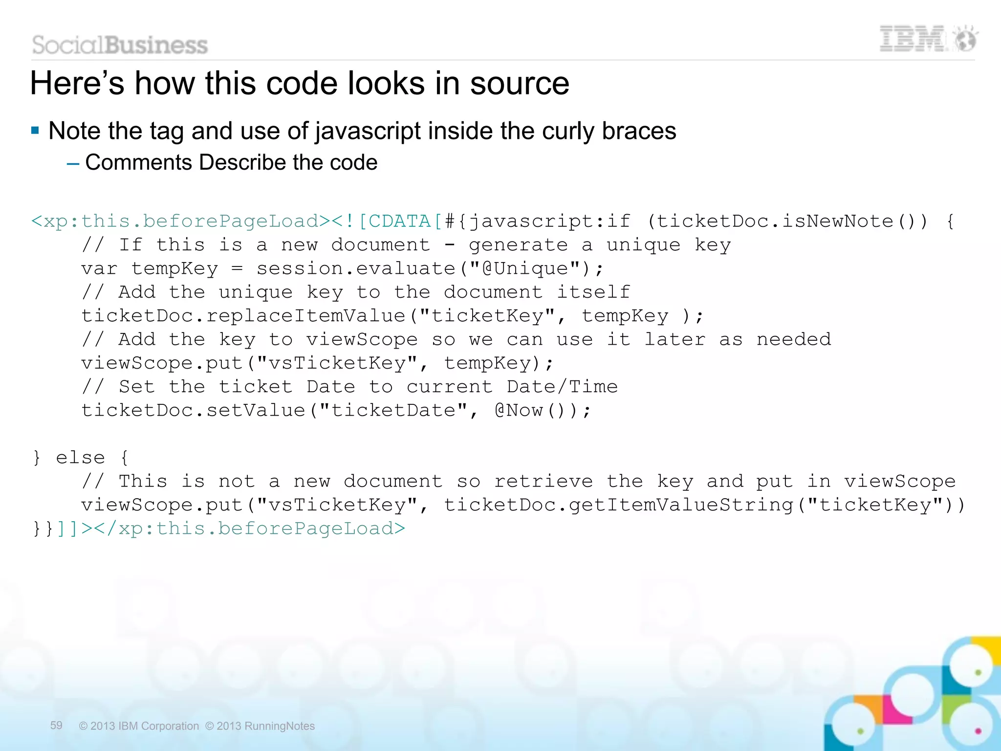 Here’s how this code looks in source
 Note the tag and use of javascript inside the curly braces
      – Comments Describe the code

<xp:this.beforePageLoad><![CDATA[#{javascript:if (ticketDoc.isNewNote()) {
    // If this is a new document - generate a unique key
    var tempKey = session.evaluate("@Unique");
    // Add the unique key to the document itself
    ticketDoc.replaceItemValue("ticketKey", tempKey );
    // Add the key to viewScope so we can use it later as needed
    viewScope.put("vsTicketKey", tempKey);
    // Set the ticket Date to current Date/Time
    ticketDoc.setValue("ticketDate", @Now());

} else {
    // This is not a new document so retrieve the key and put in viewScope
    viewScope.put("vsTicketKey", ticketDoc.getItemValueString("ticketKey"))
}}]]></xp:this.beforePageLoad>




 59    © 2013 IBM Corporation © 2013 RunningNotes
 