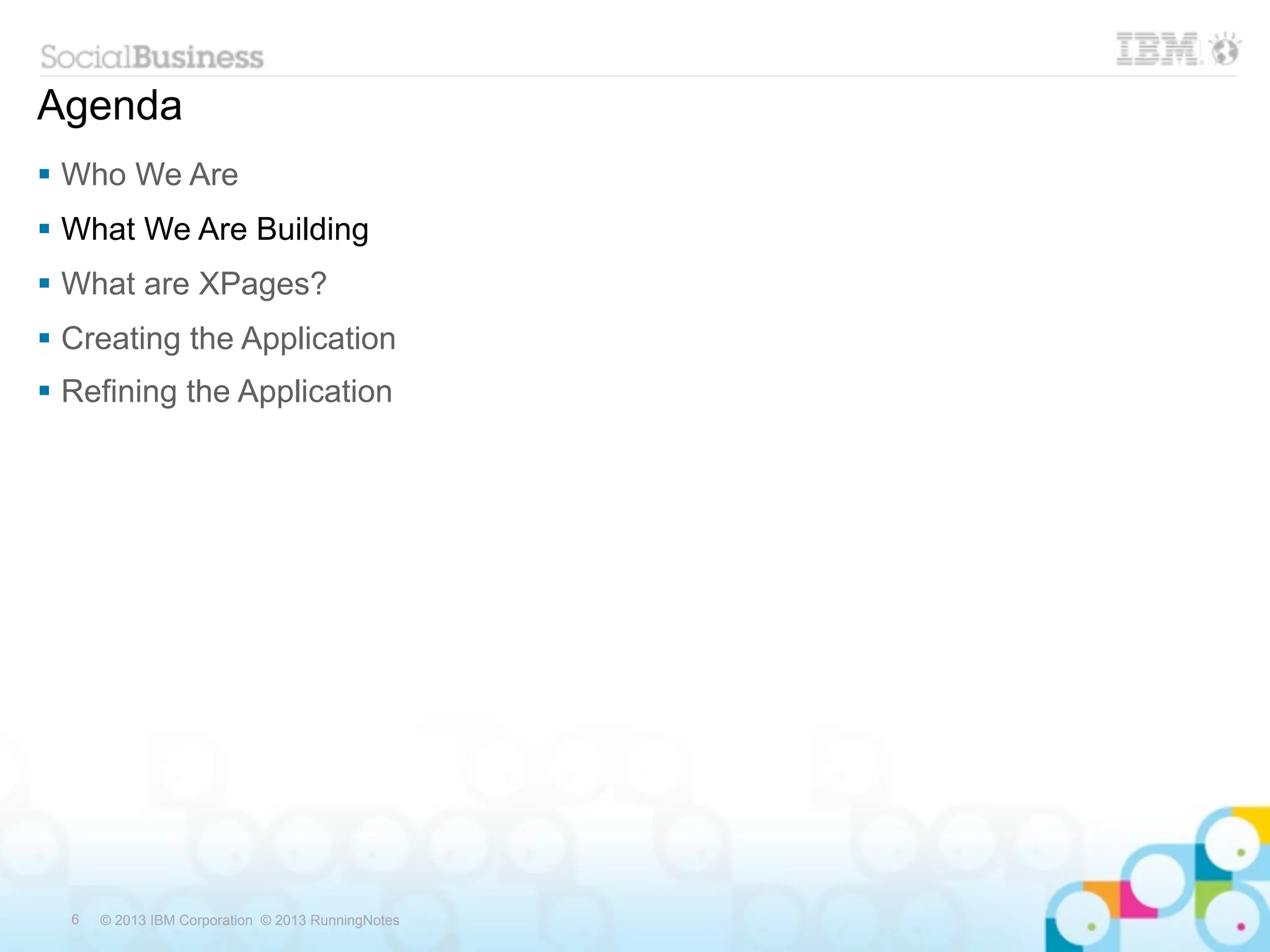 Agenda
 Who We Are
 What We Are Building
 What are XPages?
 Creating the Application
 Refining the Application




  6   © 2013 IBM Corporation © 2013 RunningNotes
 