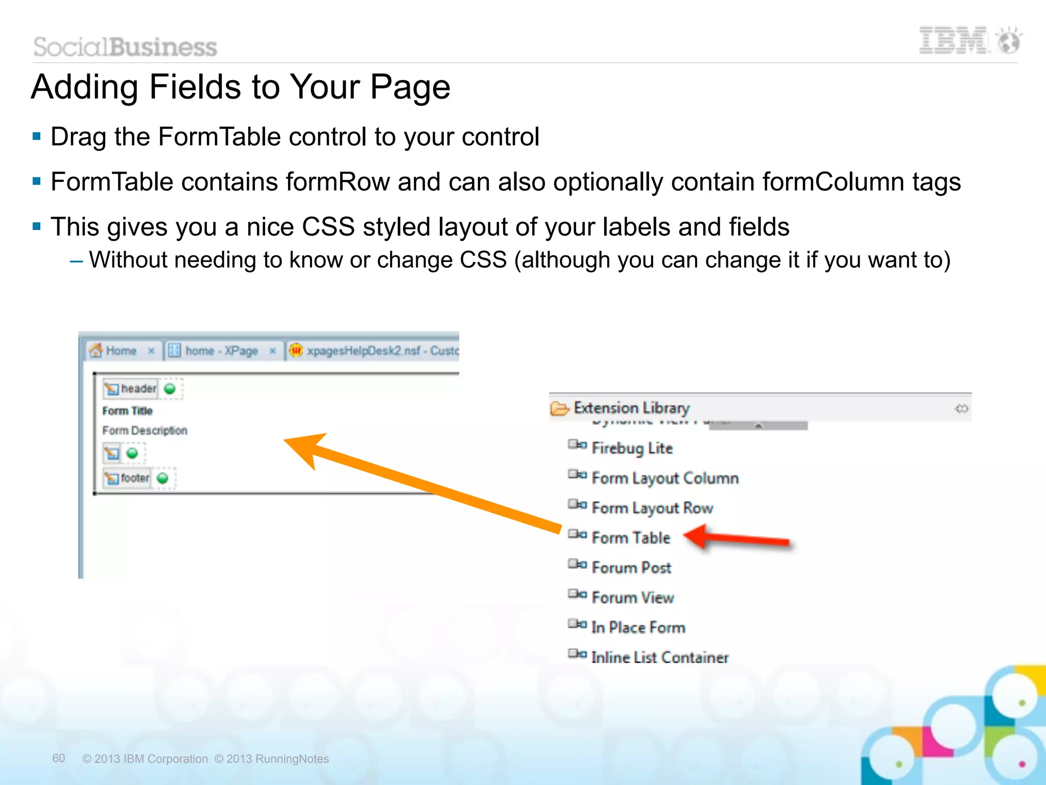 Adding Fields to Your Page
 Drag the FormTable control to your control
 FormTable contains formRow and can also optionally contain formColumn tags
 This gives you a nice CSS styled layout of your labels and fields
      – Without needing to know or change CSS (although you can change it if you want to)




 60    © 2013 IBM Corporation © 2013 RunningNotes
 