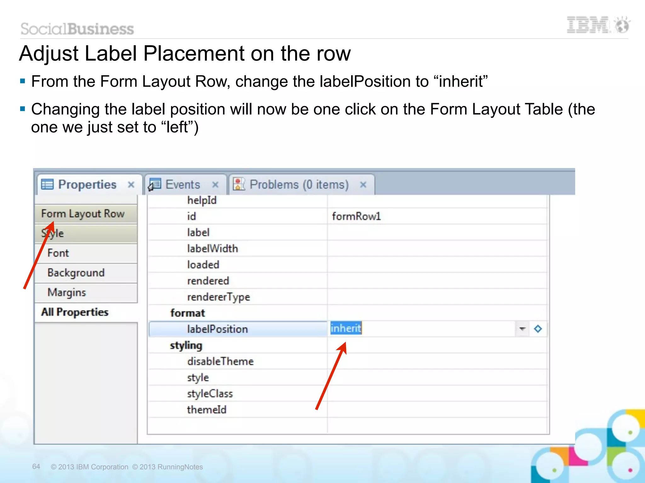 Adjust Label Placement on the row
 From the Form Layout Row, change the labelPosition to “inherit”
 Changing the label position will now be one click on the Form Layout Table (the
  one we just set to “left”)




 64   © 2013 IBM Corporation © 2013 RunningNotes
 