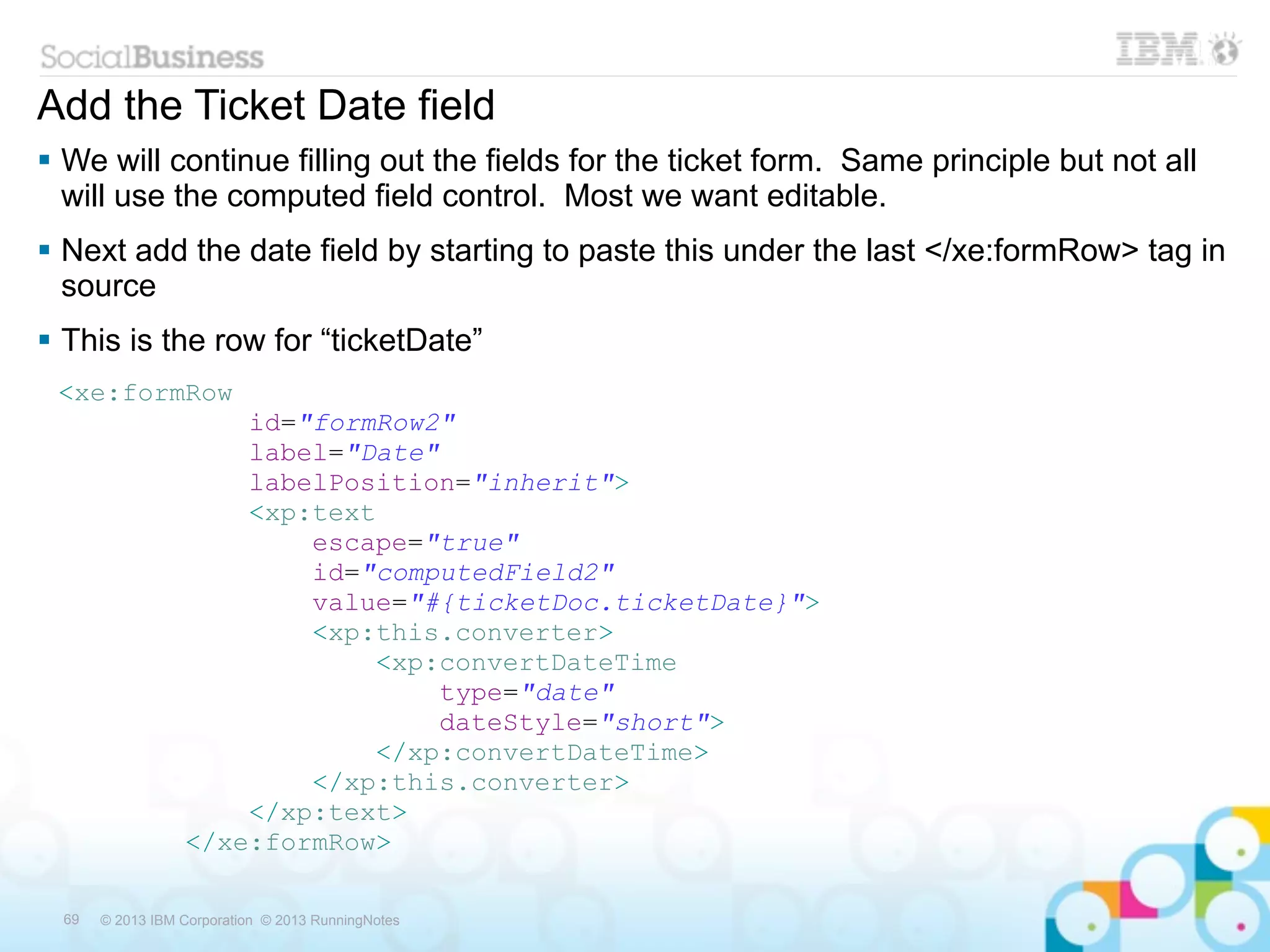 Add the Ticket Date field
 We will continue filling out the fields for the ticket form. Same principle but not all
  will use the computed field control. Most we want editable.
 Next add the date field by starting to paste this under the last </xe:formRow> tag in
  source
 This is the row for “ticketDate”
 <xe:formRow
                      id="formRow2"
                      label="Date"
                      labelPosition="inherit">
                      <xp:text
                          escape="true"
                          id="computedField2"
                          value="#{ticketDoc.ticketDate}">
                          <xp:this.converter>
                              <xp:convertDateTime
                                  type="date"
                                  dateStyle="short">
                              </xp:convertDateTime>
                          </xp:this.converter>
                      </xp:text>
                  </xe:formRow>

  69   © 2013 IBM Corporation © 2013 RunningNotes
 