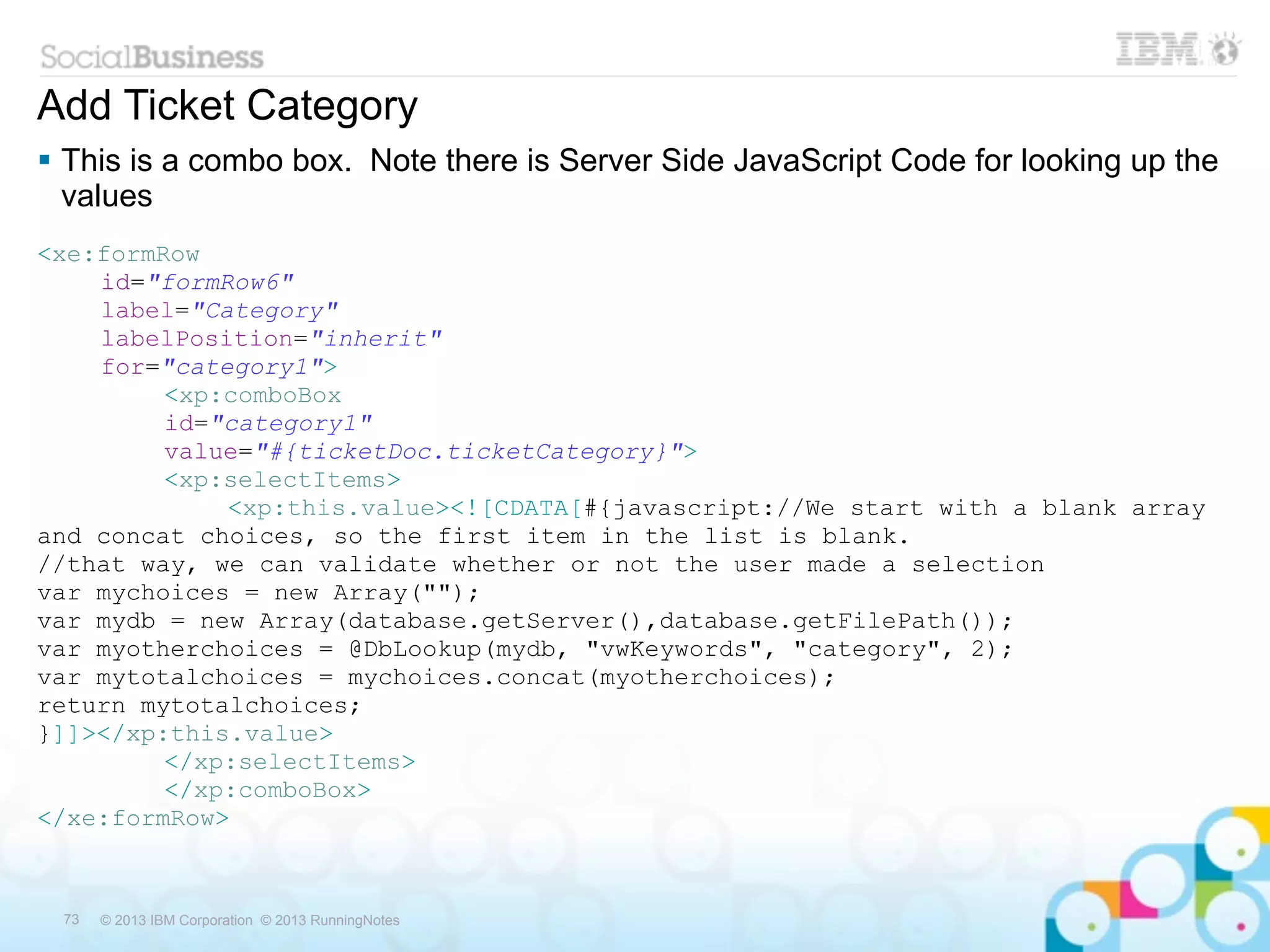 Add Ticket Category
 This is a combo box. Note there is Server Side JavaScript Code for looking up the
  values
<xe:formRow
    id="formRow6"
    label="Category"
    labelPosition="inherit"
    for="category1">
         <xp:comboBox
         id="category1"
         value="#{ticketDoc.ticketCategory}">
         <xp:selectItems>
             <xp:this.value><![CDATA[#{javascript://We start with a blank array
and concat choices, so the first item in the list is blank.
//that way, we can validate whether or not the user made a selection
var mychoices = new Array("");
var mydb = new Array(database.getServer(),database.getFilePath());
var myotherchoices = @DbLookup(mydb, "vwKeywords", "category", 2);
var mytotalchoices = mychoices.concat(myotherchoices);
return mytotalchoices;
}]]></xp:this.value>
         </xp:selectItems>
         </xp:comboBox>
</xe:formRow>



 73   © 2013 IBM Corporation © 2013 RunningNotes
 