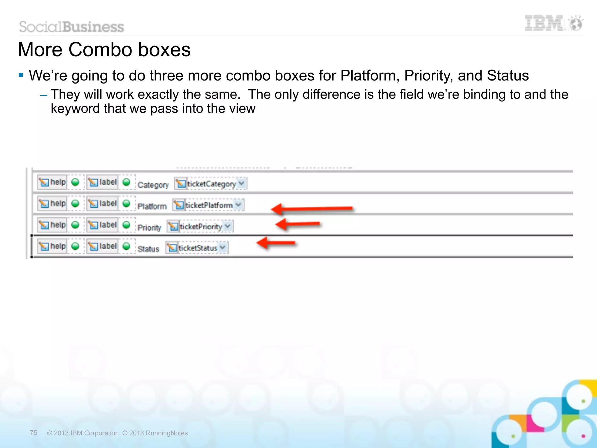 More Combo boxes
 We’re going to do three more combo boxes for Platform, Priority, and Status
      – They will work exactly the same. The only difference is the field we’re binding to and the
        keyword that we pass into the view




 75    © 2013 IBM Corporation © 2013 RunningNotes
 