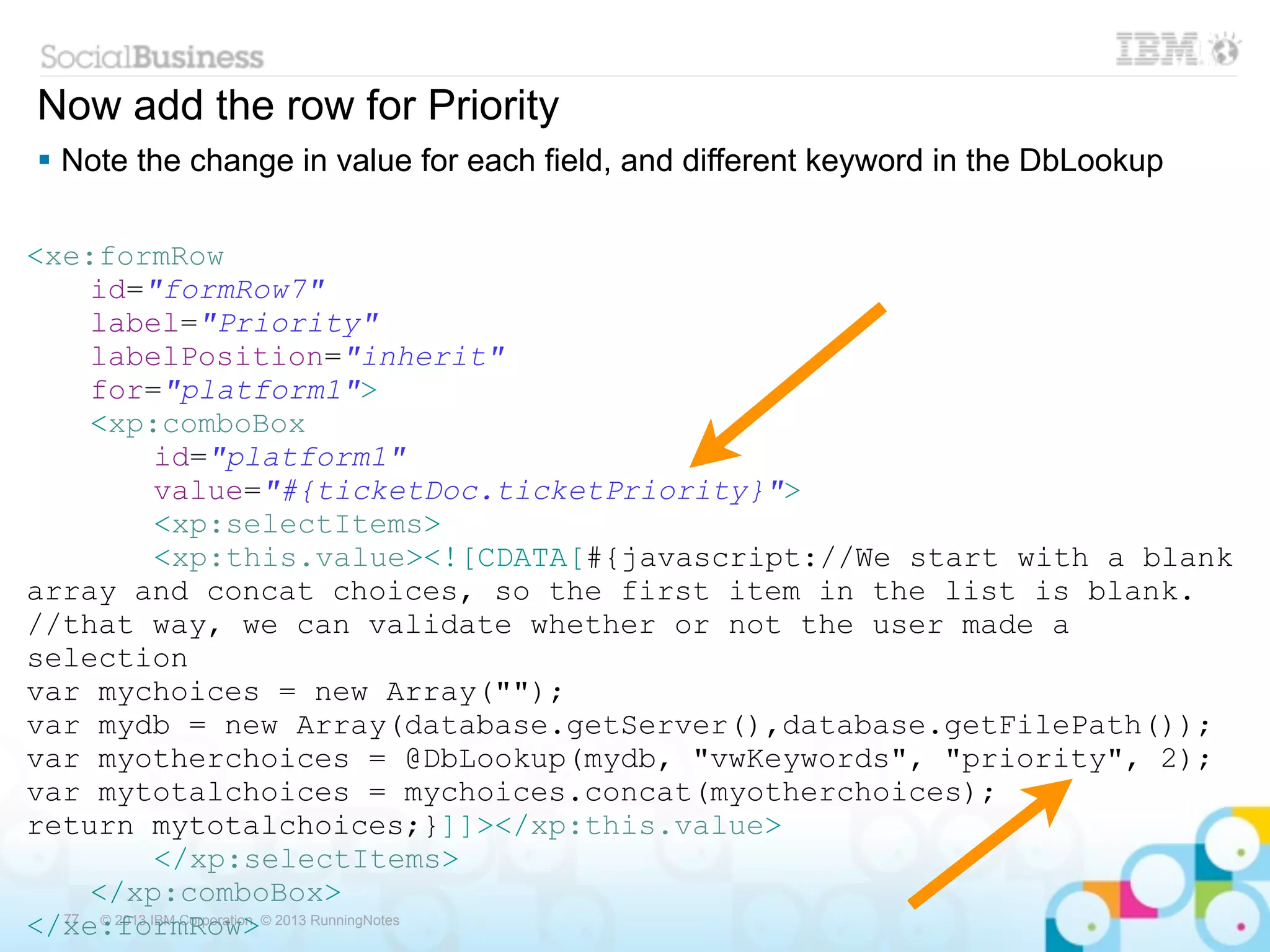 Now add the row for Priority
 Note the change in value for each field, and different keyword in the DbLookup

<xe:formRow
     id="formRow7"
     label="Priority"
     labelPosition="inherit"
     for="platform1">
     <xp:comboBox
              id="platform1"
              value="#{ticketDoc.ticketPriority}">
              <xp:selectItems>
              <xp:this.value><![CDATA[#{javascript://We start with a blank
array and concat choices, so the first item in the list is blank.
//that way, we can validate whether or not the user made a
selection
var mychoices = new Array("");
var mydb = new Array(database.getServer(),database.getFilePath());
var myotherchoices = @DbLookup(mydb, "vwKeywords", "priority", 2);
var mytotalchoices = mychoices.concat(myotherchoices);
return mytotalchoices;}]]></xp:this.value>
              </xp:selectItems>
     </xp:comboBox>
</xe:formRow>© 2013 RunningNotes
  77  © 2013 IBM Corporation
 
