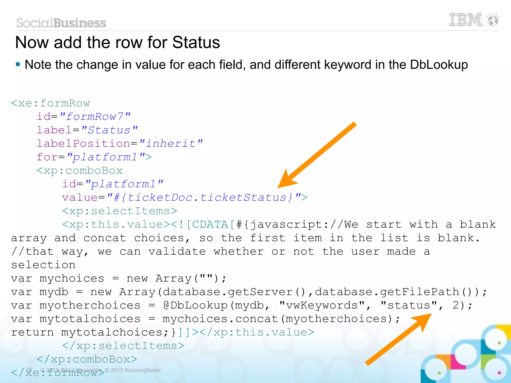 Now add the row for Status
 Note the change in value for each field, and different keyword in the DbLookup

<xe:formRow
     id="formRow7"
     label="Status"
     labelPosition="inherit"
     for="platform1">
     <xp:comboBox
              id="platform1"
              value="#{ticketDoc.ticketStatus}">
              <xp:selectItems>
              <xp:this.value><![CDATA[#{javascript://We start with a blank
array and concat choices, so the first item in the list is blank.
//that way, we can validate whether or not the user made a
selection
var mychoices = new Array("");
var mydb = new Array(database.getServer(),database.getFilePath());
var myotherchoices = @DbLookup(mydb, "vwKeywords", "status", 2);
var mytotalchoices = mychoices.concat(myotherchoices);
return mytotalchoices;}]]></xp:this.value>
              </xp:selectItems>
     </xp:comboBox>
</xe:formRow>© 2013 RunningNotes
  78  © 2013 IBM Corporation
 