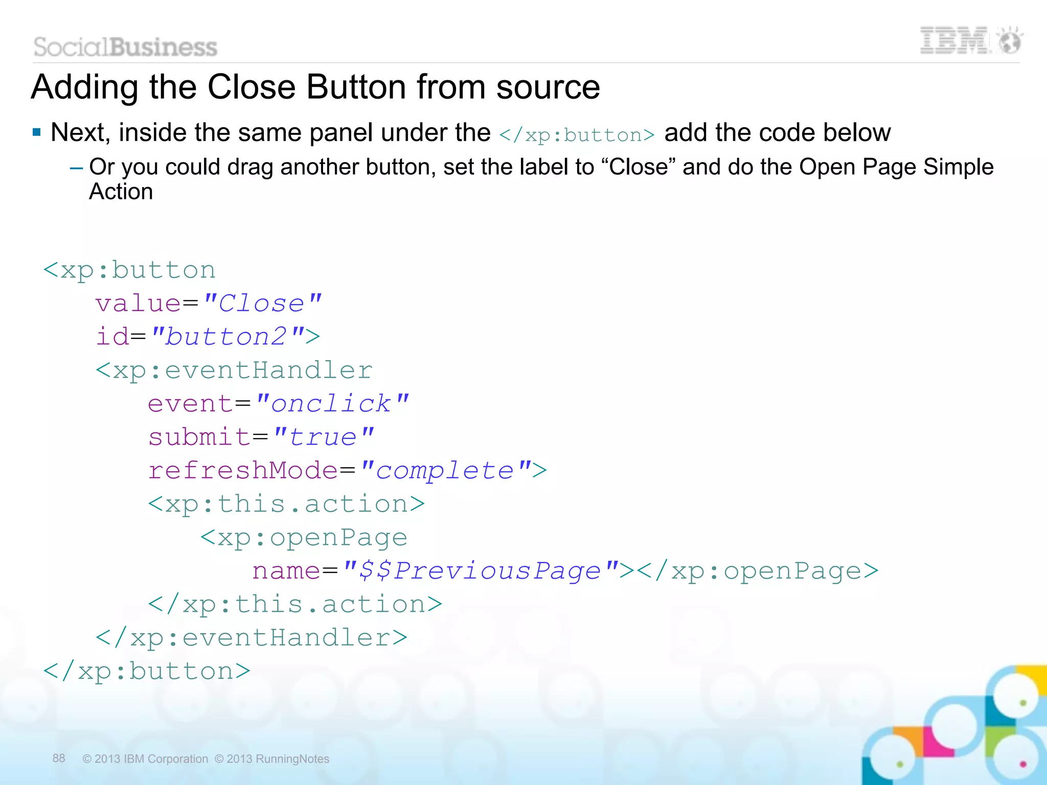 Adding the Close Button from source
 Next, inside the same panel under the </xp:button> add the code below
      – Or you could drag another button, set the label to “Close” and do the Open Page Simple
        Action


<xp:button
   value="Close"
   id="button2">
   <xp:eventHandler
      event="onclick"
      submit="true"
      refreshMode="complete">
      <xp:this.action>
         <xp:openPage
            name="$$PreviousPage"></xp:openPage>
      </xp:this.action>
   </xp:eventHandler>
</xp:button>

 88    © 2013 IBM Corporation © 2013 RunningNotes
 