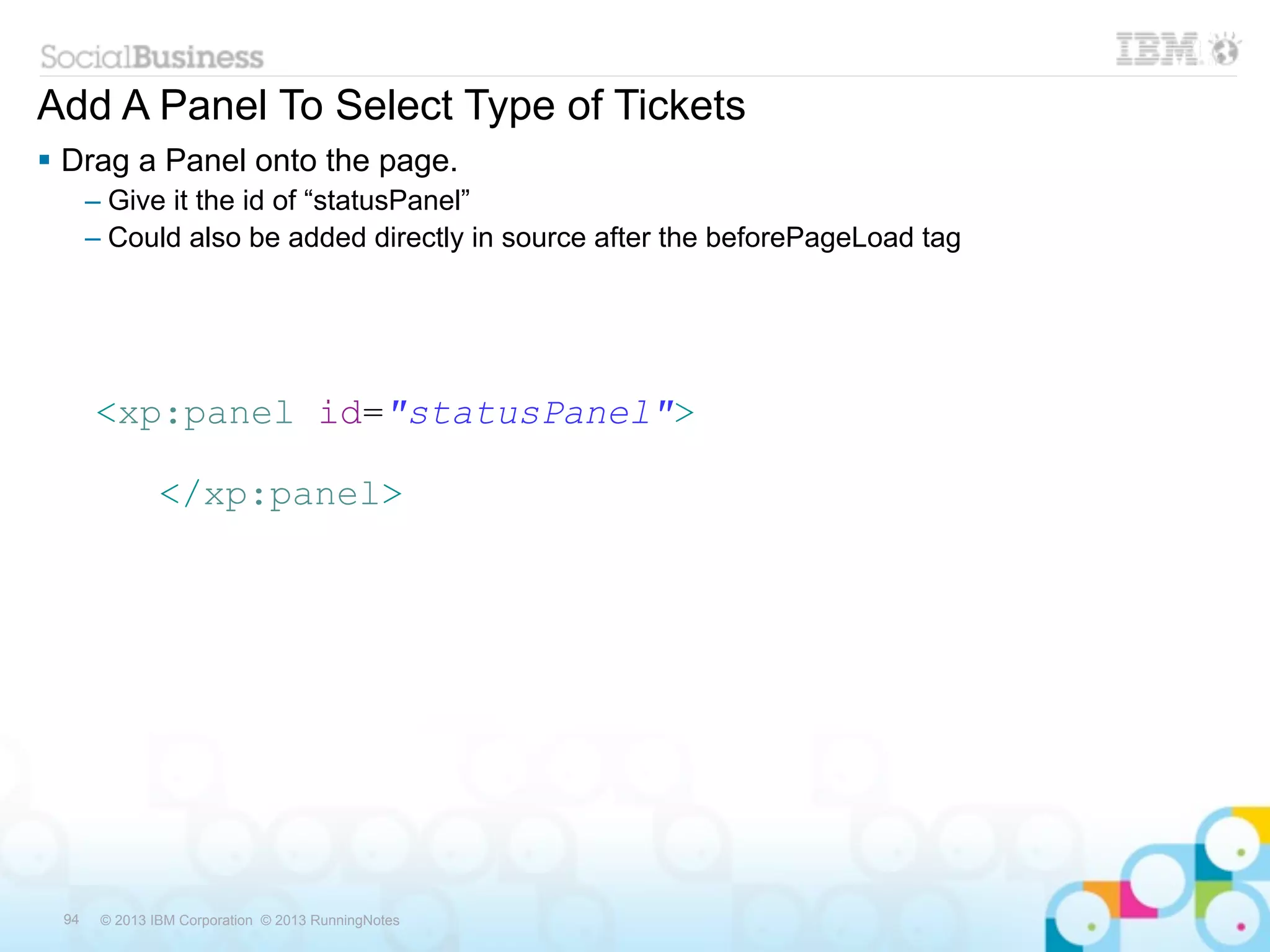 Add A Panel To Select Type of Tickets
 Drag a Panel onto the page.
      – Give it the id of “statusPanel”
      – Could also be added directly in source after the beforePageLoad tag




      <xp:panel id="statusPanel">

               </xp:panel>




 94    © 2013 IBM Corporation © 2013 RunningNotes
 