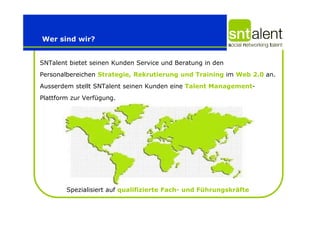 Wer sind wir?


SNTalent bietet seinen Kunden Service und Beratung in den
Personalbereichen Strategie, Rekrutierung und Training im Web 2.0 an.
Ausserdem stellt SNTalent seinen Kunden eine Talent Management-
Plattform zur Verfügung.




        Spezialisiert auf qualifizierte Fach- und Führungskräfte
 