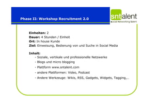 Phase II: Workshop Recruitment 2.0



    Einheiten: 2
    Dauer: 4 Stunden / Einheit
    Ort: In house Kunde
    Ziel: Einweisung, Bedienung von und Suche in Social Media

    Inhalt:
       - Soziale, vertikale und professionelle Netzwerke
       - Blogs und micro blogging
       - Plattform www.sntalent.com
       - andere Plattformen: Video, Podcast
       - Andere Werkzeuge: Wikis, RSS, Gadgets, Widgets, Tagging,…
 