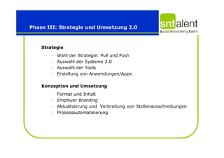 Phase III: Strategie und Umsetzung 2.0



    Strategie
       -   Wahl der Strategie: Pull und Push
       -   Auswahl der Systeme 2.0
       -   Auswahl der Tools
       -   Erstellung von Anwendungen/Apps

    Konzeption und Umsetzung
       -   Format und Inhalt
       -   Employer Branding
       -   Aktualisierung und Verbreitung von Stellenausschreibungen
       -   Prozessautomatisierung
 