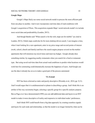 SOCIAL NETWORK THEORY AND GOOGLE 10
Google Maps
Google’s Maps likely use some social network model to process the most efficient path
from one place to another. And it now incorporates real-time data of road conditions with
Google’s acquisition of Waze. This acquisition expands Maps’ social network model’s to include
more social data and predictability (Lunden, 2013).
And though Bardin said “What search is for the web, maps are for mobile” (as cited in
Lunden, 2013), I think maps could also be for more desktop driven search. I can imagine a time,
when I start looking for a new apartment, enter in my price range and several points of interest
(work, school, church and family) and have the search engine propose several on-the-market
apartments that will minimize my travel times and meet my budget. Google already does
something similar, by suggesting nearby restaurants when you search for a food or restaurant
type. But using saved real-time data from actual road conditions to predict what locations would
work best for commuting could dramatically increase the happiness of users. And Google can
use the data it already has on us to make a good part of the process automated.
VI. Extend
SNT has been criticised as static and purely descriptive (Westaby et al., 2014, pp. 9,11).
And I would argue that it is unidimensional or planar in describing a group. And I think this is an
artifact of the way sociometry began, selecting a specific group for a specific analytic purpose.
But as Page et al. have demonstrated (1999) you can add additional data and layers to an SNT
model to make it more descriptive of reality and responsive to individual nodes’ preferences.
And I think SNT could benefit from a big data approach, by creating countless signals
and layers for each node and relationship, so that the model is no longer limited by what can be
 