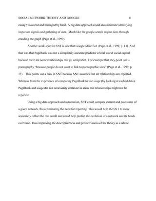 SOCIAL NETWORK THEORY AND GOOGLE 11
easily visualized and managed by hand. A big data approach could also automate identifying
important signals and gathering of data. Much like the google search engine does through
crawling the graph (Page et al., 1999).
Another weak spot for SNT is one that Google identified (Page et al., 1999, p. 13). And
that was that PageRank was not a completely accurate predictor of real world social capital
because there are some relationships that go unreported. The example that they point out is
pornography “because people do not want to link to pornographic sites” (Page et al., 1999, p.
13). This points out a flaw in SNT because SNT assumes that all relationships are reported.
Whereas from the experience of comparing PageRank to site usage (by looking at cached data),
PageRank and usage did not necessarily correlate in areas that relationships might not be
reported.
Using a big data approach and automation, SNT could compare current and past states of
a given network, thus eliminating the need for reporting. This would help the SNT to more
accurately reflect the real world and could help predict the evolution of a network and its bonds
over time. Thus improving the descriptiveness and predictiveness of the theory as a whole.
 
