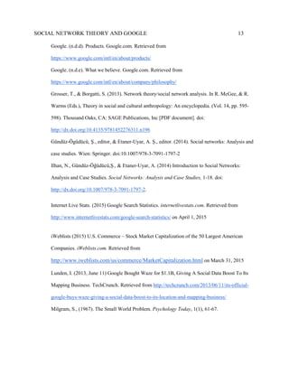 SOCIAL NETWORK THEORY AND GOOGLE 13
Google. (n.d.d). Products. Google.com. Retrieved from
https://www.google.com/intl/en/about/products/
Google. (n.d.e). What we believe. Google.com. Retrieved from
https://www.google.com/intl/en/about/company/philosophy/
Grosser, T., & Borgatti, S. (2013). Network theory/social network analysis. In R. McGee, & R.
Warms (Eds.), Theory in social and cultural anthropology: An encyclopedia. (Vol. 14, pp. 595-
598). Thousand Oaks, CA: SAGE Publications, Inc [PDF document]. doi:
http://dx.doi.org/10.4135/9781452276311.n196
Gündüz-Ögüdücü, Ş., editor, & Etaner-Uyar, A. Ş., editor. (2014). Social networks: Analysis and
case studies. Wien: Springer. doi:10.1007/978-3-7091-1797-2
Ilhan, N., Gündüz-Öğüdücü,Ş., & Etaner-Uyar, A. (2014) Introduction to Social Networks:
Analysis and Case Studies. Social Networks: Analysis and Case Studies, 1-18. doi:
http://dx.doi.org/10.1007/978-3-7091-1797-2.
Internet Live Stats. (2015) Google Search Statistics. internetlivestats.com. Retrieved from
http://www.internetlivestats.com/google-search-statistics/ on April 1, 2015
iWeblists (2015) U.S. Commerce – Stock Market Capitalization of the 50 Largest American
Companies. iWeblists.com. Retrieved from
http://www.iweblists.com/us/commerce/MarketCapitalization.html on March 31, 2015
Lunden, I. (2013, June 11) Google Bought Waze for $1.1B, Giving A Social Data Boost To Its
Mapping Business. TechCrunch. Retrieved from http://techcrunch.com/2013/06/11/its-official-
google-buys-waze-giving-a-social-data-boost-to-its-location-and-mapping-business/
Milgram, S., (1967). The Small World Problem. Psychology Today, 1(1), 61-67.
 