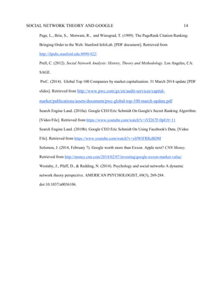 SOCIAL NETWORK THEORY AND GOOGLE 14
Page, L., Brin, S., Motwani, R., and Winograd, T. (1999). The PageRank Citation Ranking:
Bringing Order to the Web. Stanford InfoLab. [PDF document]. Retrieved from
http://ilpubs.stanford.edu:8090/422/
Prell, C. (2012). Social Network Analysis: History, Theory and Methodology. Los Angeles, CA:
SAGE.
PwC. (2014). Global Top 100 Companies by market capitalisation: 31 March 2014 update [PDF
slides]. Retrieved from http://www.pwc.com/gx/en/audit-services/capital-
market/publications/assets/document/pwc-global-top-100-march-update.pdf
Search Engine Land. (2010a). Google CEO Eric Schmidt On Google's Secret Ranking Algorithm.
[Video File]. Retrieved from https://www.youtube.com/watch?v=iVf267F-0pE#t=11
Search Engine Land. (2010b). Google CEO Eric Schmidt On Using Facebook's Data. [Video
File]. Retrieved from https://www.youtube.com/watch?v=xHWlFRRzBDM
Solomon, J. (2014, February 7). Google worth more than Exxon. Apple next? CNN Money.
Retrieved from http://money.cnn.com/2014/02/07/investing/google-exxon-market-value/
Westaby, J., Pfaff, D., & Redding, N. (2014). Psychology and social networks A dynamic
network theory perspective. AMERICAN PSYCHOLOGIST, 69(3), 269-284.
doi:10.1037/a0036106.
 
