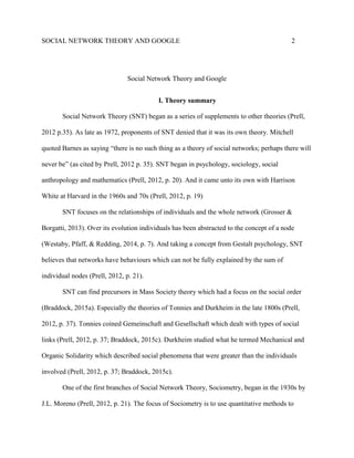 SOCIAL NETWORK THEORY AND GOOGLE 2
Social Network Theory and Google
I. Theory summary
Social Network Theory (SNT) began as a series of supplements to other theories (Prell,
2012 p.35). As late as 1972, proponents of SNT denied that it was its own theory. Mitchell
quoted Barnes as saying “there is no such thing as a theory of social networks; perhaps there will
never be” (as cited by Prell, 2012 p. 35). SNT began in psychology, sociology, social
anthropology and mathematics (Prell, 2012, p. 20). And it came unto its own with Harrison
White at Harvard in the 1960s and 70s (Prell, 2012, p. 19)
SNT focuses on the relationships of individuals and the whole network (Grosser &
Borgatti, 2013). Over its evolution individuals has been abstracted to the concept of a node
(Westaby, Pfaff, & Redding, 2014, p. 7). And taking a concept from Gestalt psychology, SNT
believes that networks have behaviours which can not be fully explained by the sum of
individual nodes (Prell, 2012, p. 21).
SNT can find precursors in Mass Society theory which had a focus on the social order
(Braddock, 2015a). Especially the theories of Tonnies and Durkheim in the late 1800s (Prell,
2012, p. 37). Tonnies coined Gemeinschaft and Gesellschaft which dealt with types of social
links (Prell, 2012, p. 37; Braddock, 2015c). Durkheim studied what he termed Mechanical and
Organic Solidarity which described social phenomena that were greater than the individuals
involved (Prell, 2012, p. 37; Braddock, 2015c).
One of the first branches of Social Network Theory, Sociometry, began in the 1930s by
J.L. Moreno (Prell, 2012, p. 21). The focus of Sociometry is to use quantitative methods to
 