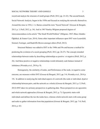 SOCIAL NETWORK THEORY AND GOOGLE 3
record and analyze the structure of small groups (Prell, 2012, pp. 21-22). The second branch,
Social Network Analysis, began in the 1950s and focused on studying the networks themselves.
Around this time in 1954, J. A. Barnes coined the term “Social Network” (Grosser & Borgatti,
2013, p. 3, Prell, 2012, p. 34). And in 1967 Stanley Milgram proposed degrees of
interconnectedness in his article “The Small World Problem” (Milgram, 1967; Ilhan, Gündüz-
Öğüdücü, & Etaner-Uyar, 2014). Some other important influences upon SNT were Lazarsfeld,
Simmel, Festinger, and Radcliffe-Brown amongst others (Prell, 2012).
Structural Balance was added to SNT in the 1940s and 50s and became a method for
predicting the evolution of a social grouping (Prell, 2012, pp. 26-27). The concept extended
relationships between nodes by describing relationships as positive or negative (Prell, 2012, p.
26). And these positive or negative relationships would ultimately seek balance instead of
imbalance (Westaby et al., 2014 p. 9).
Homogeneity, the similarity of nodes, and Performance of the node, in regard to some
outcome, are measures within SNT (Grosser & Borgatti, 2013, pp. 5-6; Westaby et al., 2014 p.
19). In addition to analyzing the individual aspects of a network (the node or individual, dyad or
relationship between pairs, and the network as a whole) (Grosser & Borgatti, 2013, p. 5; Prell,
2012) SNT takes two primary perspectives in gathering data. Those perspectives are egocentric
and whole network approaches (Grosser & Borgatti, 2013, p. 7). Egocentric starts with
individuals and defines the ties the nodes have, whereas whole-network starts with some group
and seeks to gather information from that population (Grosser & Borgatti, 2013, pp. 7-8; Prell,
2014, p. 43)
 
